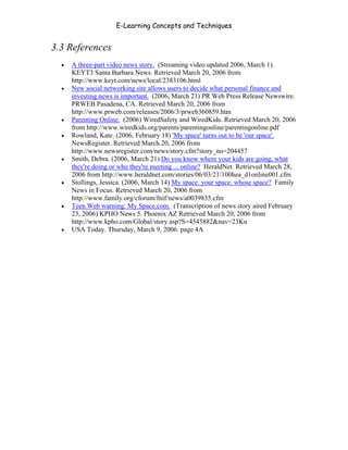 E-Learning Concepts and Techniques


3.3 References
   •   A three-part video news story. (Streaming video updated 2006, March 1).
       KEYT3 Santa Barbara News. Retrieved March 20, 2006 from
       http://www.keyt.com/news/local/2383106.html
   •   New social networking site allows users to decide what personal finance and
       investing news is important. (2006, March 21) PR Web Press Release Newswire.
       PRWEB Pasadena, CA. Retrieved March 20, 2006 from
       http://www.prweb.com/releases/2006/3/prweb360859.htm
   •   Parenting Online. (2006) WiredSafety and WiredKids. Retrieved March 20, 2006
       from http://www.wiredkids.org/parents/parentingonline/parentingonline.pdf
   •   Rowland, Kate. (2006, February 18) 'My space' turns out to be 'our space'.
       NewsRegister. Retrieved March 20, 2006 from
       http://www.newsregister.com/news/story.cfm?story_no=204457
   •   Smith, Debra. (2006, March 21) Do you know where your kids are going, what
       they're doing or who they're meeting ... online? HeraldNet. Retrieved March 28,
       2006 from http://www.heraldnet.com/stories/06/03/21/100hea_d1online001.cfm
   •   Stollings, Jessica. (2006, March 14) My space. your space. whose space? Family
       News in Focus. Retrieved March 20, 2006 from
       http://www.family.org/cforum/fnif/news/a0039835.cfm
   •   Teen Web warning: My Space.com. (Transcription of news story aired February
       23, 2006) KPHO News 5. Phoenix AZ Retrieved March 20, 2006 from
       http://www.kpho.com/Global/story.asp?S=4545882&nav=23Ku
   •   USA Today. Thursday, March 9, 2006. page 4A




Chapter 3 – E-Learners                                                              41
 