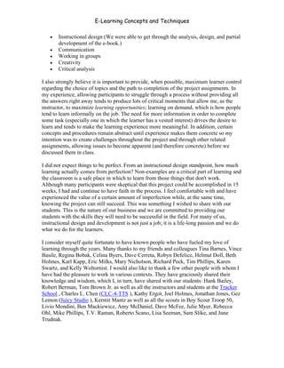 E-Learning Concepts and Techniques

   •   Instructional design (We were able to get through the analysis, design, and partial
       development of the e-book.)
   •   Communication
   •   Working in groups
   •   Creativity
   •   Critical analysis

I also strongly believe it is important to provide, when possible, maximum learner control
regarding the choice of topics and the path to completion of the project assignments. In
my experience, allowing participants to struggle through a process without providing all
the answers right away tends to produce lots of critical moments that allow me, as the
instructor, to maximize learning opportunities; learning on demand, which is how people
tend to learn informally on the job. The need for more information in order to complete
some task (especially one in which the learner has a vested interest) drives the desire to
learn and tends to make the learning experience more meaningful. In addition, certain
concepts and procedures remain abstract until experience makes them concrete so my
intention was to create challenges throughout the project and through other related
assignments, allowing issues to become apparent (and therefore concrete) before we
discussed them in class.

I did not expect things to be perfect. From an instructional design standpoint, how much
learning actually comes from perfection? Non-examples are a critical part of learning and
the classroom is a safe place in which to learn from those things that don't work.
Although many participants were skeptical that this project could be accomplished in 15
weeks, I had and continue to have faith in the process. I feel comfortable with and have
experienced the value of a certain amount of imperfection while, at the same time,
knowing the project can still succeed. This was something I wished to share with our
students. This is the nature of our business and we are committed to providing our
students with the skills they will need to be successful in the field. For many of us,
instructional design and development is not just a job; it is a life-long passion and we do
what we do for the learners.

I consider myself quite fortunate to have known people who have fueled my love of
learning through the years. Many thanks to my friends and colleagues Tina Barnes, Vince
Basile, Regina Bobak, Celina Byers, Dave Cerreta, Robyn Defelice, Helmut Doll, Beth
Holmes, Karl Kapp, Eric Milks, Mary Nicholson, Richard Peck, Tim Phillips, Karen
Swartz, and Kelly Woltornist. I would also like to thank a few other people with whom I
have had the pleasure to work in various contexts. They have graciously shared their
knowledge and wisdom, which I, in turn, have shared with our students: Hank Bailey,
Robert Berman, Tom Brown Jr. as well as all the instructors and students at the Tracker
School , Charles L. Chen (CLC-4-TTS ), Kathy Ergot, Joel Holmes, Jonathan Jones, Gez
Lemon (Juicy Studio ), Kermit Mantz as well as all the scouts in Boy Scout Troop 50,
Livio Mondini, Ben Mackiewicz, Amy McDaniel, Dave McFee, Julie Myer, Rebecca
Ohl, Mike Phillips, T.V. Raman, Roberto Scano, Lisa Seeman, Sam Slike, and June
Trudnak.




Introduction                                                                              ii
 