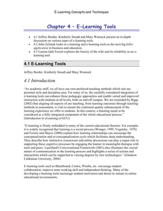 E-Learning Concepts and Techniques



                  Chapter 4 – E-Learning Tools

   •   4.1 Jeffrey Border, Kimberly Stoudt and Mary Warnock present an in-depth
       discussion on various types of e-learning tools.
   •   4.2 John Zelenak looks at e-learning and e-learning tools as the next big killer
       application in business and education.
   •   4.3 Lauren Jade Ferrett explores the history of the wiki and its reliability as an e-
       learning tool.

4.1 E-Learning Tools
Jeffrey Border, Kimberly Stoudt and Mary Warnock

4.1 Introduction
“As academic staff, we all have our own preferred teaching methods which suit our
personal style and discipline area. For many of us, the carefully considered integration of
e-learning tools can enhance these pedagogic approaches and enable varied and improved
interaction with students at all levels, both on and off campus. We are reminded by Biggs
(2002) that aligning all aspects of our teaching, from learning outcomes through teaching
methods to assessment, is vital to ensure the continued quality enhancement of the
learning experience we offer to students. In this context, e-learning needs to be
considered as a fully integrated component of the whole educational process.”
(Introduction to eLearning at GCU)

“E-learning is firmly embedded in many of the current educational theories. For example,
it is widely recognized that learning is a social process (Wenger, 1999, Vygotsky, 1978)
and Fowler and Mayes (2000) explain how learning relationships can encourage the
conceptualization and re-conceptualization cycle which facilitates deep understanding.
They describe how interactive courseware and online discussions can play a major role in
supporting these cognitive processes by engaging the learner in meaningful dialogue with
tutor and peers. Laurillard's Conversational Framework (2001) also illustrates the crucial
nature of communication in the learning process and highlights a series of actions and
interactions which can be supported to varying degrees by new technologies.” (Glaskow
Caldonian University, 2004)

E-learning tools such as Blackboard, Centra, Wimba, etc. encourage student
collaboration; improve team working skill and independent thinking. Many of the
developing e-learning tools encourage student motivation and desire to remain in online
educational environments.




Chapter 4 – E-Learning Tools                                                               42
 