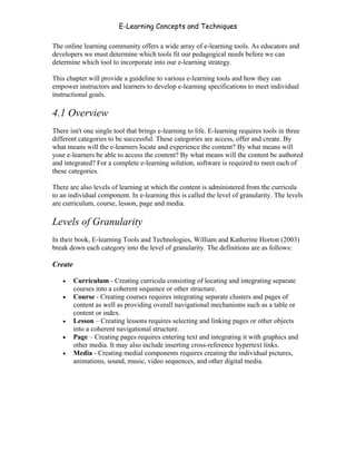 E-Learning Concepts and Techniques

The online learning community offers a wide array of e-learning tools. As educators and
developers we must determine which tools fit our pedagogical needs before we can
determine which tool to incorporate into our e-learning strategy.

This chapter will provide a guideline to various e-learning tools and how they can
empower instructors and learners to develop e-learning specifications to meet individual
instructional goals.

4.1 Overview
There isn't one single tool that brings e-learning to life. E-learning requires tools in three
different categories to be successful. These categories are access, offer and create. By
what means will the e-learners locate and experience the content? By what means will
your e-learners be able to access the content? By what means will the content be authored
and integrated? For a complete e-learning solution, software is required to meet each of
these categories.

There are also levels of learning at which the content is administered from the curricula
to an individual component. In e-learning this is called the level of granularity. The levels
are curriculum, course, lesson, page and media.

Levels of Granularity
In their book, E-learning Tools and Technologies, William and Katherine Horton (2003)
break down each category into the level of granularity. The definitions are as follows:

Create

   •     Curriculum - Creating curricula consisting of locating and integrating separate
         courses into a coherent sequence or other structure.
   •     Course - Creating courses requires integrating separate clusters and pages of
         content as well as providing overall navigational mechanisms such as a table or
         content or index.
   •     Lesson – Creating lessons requires selecting and linking pages or other objects
         into a coherent navigational structure.
   •     Page – Creating pages requires entering text and integrating it with graphics and
         other media. It may also include inserting cross-reference hypertext links.
   •     Media - Creating medial components requires creating the individual pictures,
         animations, sound, music, video sequences, and other digital media.




Chapter 4 – E-Learning Tools                                                               43
 