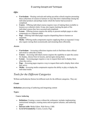 E-Learning Concepts and Techniques

Offer

   •     Curriculum – Hosting curricula and setting up online schools requires presenting
         these collections of courses to learners in ways that show relationships among the
         individual products and perhaps tracks which the learner had accessed or
         completed.
   •     Course – Offering individual courses requires ways of making them available to
         learners as a coherent whole. It may also require tracking the parts of the
         individual courses they have accessed and completed.
   •     Lesson – Offering lessons requires the ability to present multiple pages or other
         components as a coherent whole.
   •     Page – Offering individual pages requires dispatching them to learners as
         requested.
   •     Media - Offering media components requires supplying them as requested. It may
         also require storing them economically and streaming them efficiently.

Access

   •     Curriculum – Accessing collections requires tools to find them where offered
         and enroll or subscribe to them.
   •     Course – Accessing individual courses requires the capability to open the course
         for display, choose from its lessons, and navigate among them.
   •     Lesson – Accessing pages requires a way to request them and to display them
         when they arrive.
   •     Page – Accessing pages requires a way to request them and to display them when
         they arrive.
   •     Media - Accessing media components requires the ability to play or display the
         individual media.

Tools for the Different Categories
William and Katherine Horton list different tools for the different categories. They are:

Create

Definition: processing of authoring and integrating content

Types:

   Course Authoring

   •     Definition: Creating a course without the webmaster; includes implementing
         instructional strategies, creating menu and navigation schemes, and authoring
         pages
   •     Interact with: Media Editor, Web Server, LMS
   •     Level of Granularity: Course, Lesson, Page


Chapter 4 – E-Learning Tools                                                                44
 
