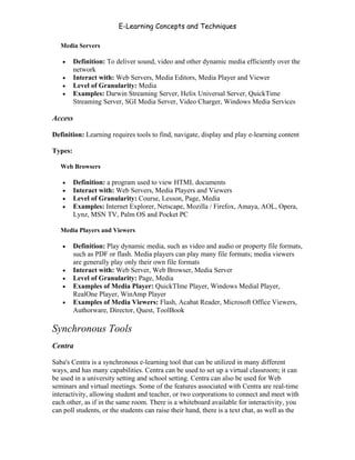 E-Learning Concepts and Techniques

   Media Servers

   •     Definition: To deliver sound, video and other dynamic media efficiently over the
         network
   •     Interact with: Web Servers, Media Editors, Media Player and Viewer
   •     Level of Granularity: Media
   •     Examples: Darwin Streaming Server, Helix Universal Server, QuickTime
         Streaming Server, SGI Media Server, Video Charger, Windows Media Services

Access

Definition: Learning requires tools to find, navigate, display and play e-learning content

Types:

   Web Browsers

   •     Definition: a program used to view HTML documents
   •     Interact with: Web Servers, Media Players and Viewers
   •     Level of Granularity: Course, Lesson, Page, Media
   •     Examples: Internet Explorer, Netscape, Mozilla / Firefox, Amaya, AOL, Opera,
         Lynz, MSN TV, Palm OS and Pocket PC

   Media Players and Viewers

   •     Definition: Play dynamic media, such as video and audio or property file formats,
         such as PDF or flash. Media players can play many file formats; media viewers
         are generally play only their own file formats
   •     Interact with: Web Server, Web Browser, Media Server
   •     Level of Granularity: Page, Media
   •     Examples of Media Player: QuickTIme Player, Windows Medial Player,
         RealOne Player, WinAmp Player
   •     Examples of Media Viewers: Flash, Acabat Reader, Microsoft Office Viewers,
         Authorware, Director, Quest, ToolBook

Synchronous Tools
Centra

Saba's Centra is a synchronous e-learning tool that can be utilized in many different
ways, and has many capabilities. Centra can be used to set up a virtual classroom; it can
be used in a university setting and school setting. Centra can also be used for Web
seminars and virtual meetings. Some of the features associated with Centra are real-time
interactivity, allowing student and teacher, or two corporations to connect and meet with
each other, as if in the same room. There is a whiteboard available for interactivity, you
can poll students, or the students can raise their hand, there is a text chat, as well as the


Chapter 4 – E-Learning Tools                                                               48
 