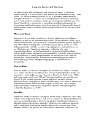 E-Learning Concepts and Techniques

microphone feature which allows one to talk instantly and another to give instant
feedback verbally. It is also possible to show websites and other software during a Centra
session. The teacher or meeting leader has the use of multimedia, and the ability to
manage the multimedia. The teacher can also integrate various multimedia capabilities
such as Flash, Shockwave, animated pictures, and streaming audio and video, as well as
PowerPoint slides. It is also possible to give online tests and quizzes to evaluate the
learners understanding of the subject matter being presented. Another powerful feature is
its ability to be integrated with other learning management systems and software such as
Blackboard.

Macromedia Breeze

Macromedia's Breeze is also a synchronous e-learning tool that has many of its own
capabilities as well and has many of the same features that Saba's Centra exhibits. Again
some of the features that Breeze contains are course and content management, integration
with other software including other Macromedia products. Breeze also has the survey
feature, you can also record the sessions, set up meeting rooms, share applications and
use whiteboards, use of a camera is supported as well as real-time verbal
communications. Breeze can also have multiple presenters, has the ability to have
multiple people in video conferencing, and use of polling. PowerPoint is also available to
use through Breeze to control your presentations and meetings, or virtual classroom.
Another great feature of Breeze is its ability to convert one language into another to
eliminate language barriers when presenting to people of other nationalities or
backgrounds.

Horizon Wimba

Horizon's Wimba is a versatile e-learning tool that allows for dual-way live voice and
video for real-time classrooms and interaction between student and teacher. Wimba also
incorporates a public and private chat. Files such as PowerPoint, Word, Excel, HTML,
web pages, images, movie clips, PDF and Flash can be used to present material to the
learners. Wimba includes interaction between student and teacher by using the
whiteboard feature, using polls and quizzes, and also surveys. Past classes or session scan
be recorded and can be made available for playback at a later date. One of the great
features of Wimba is its ability to be incorporated with other learning management
systems like Blackboard and WebCT.

LearnLinc

LearnLinc is another synchronous learning tool that has many of the features all the other
software and tools have only it isn't as well known. LearnLinc has the feature of real-time
video and audio conferencing or classroom presentations and participation. LearnLinc
allows the sharing of applications such as PowerPoint, between student and teacher, as
well as synchronous web browsing. LearnLinc incorporates electronic hand raising,
allows for feedback, and question and answer sessions. Some of the other features are



Chapter 4 – E-Learning Tools                                                            49
 