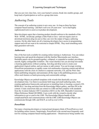 E-Learning Concepts and Techniques

that you can view class lists, view your learner's screens, break into smaller groups, and
keep track of participation as well as a group chat room.

Authoring Tools
The concept of an authoring system is not a new one. As long as there has been
computer-based learning - and that's well over 20 years now - we've had highly
sophisticated tools to assist us in product development.

Most developers agree that e-learning product should conform to the standards of the
Web - HTML, JavaScript, perhaps a little Flash or Java - and not require users to
download enormous plug-ins just so they can view the output of legacy authoring
systems. On the other hand, not all e-learning developers have access to programming
support and will not want to be restricted to simple HTML. They need something more
than generalist web tools.

Authorware

One of the best tools available for creating online training is Authorware. You can reduce
learning time and speed development with the familiar Macromedia user interface.
Dockable panels can be grouped together, collapsed, or expanded as needed, providing a
smooth, highly configurable workflow. The visual interface lets you develop rich media
e-learning applications without scripting. Just drag and drop icons to create your
application's logical outline, and use menus to add content. You can leverage existing
PowerPoint presentations to rapidly create rich multimedia e-learning content and deliver
applications with the click of a button to corporate networks, CD, and the Web. One-
button publishing integrates and automates all the steps in the publishing process, and
offers such features as batch-processing and customizable settings.

Knowledge Objects are prebuilt templates with wizards that drastically cut your
development time. Use them to accelerate both large and small authoring tasks, from
creating application frameworks and quizzes to installing fonts or locating a system's CD-
ROM drive. Just drag and drop from the Knowledge Object gallery, and then fill in the
content. Create courseware that can connect to LMS and that complies with standards
from the Aviation Industry CBT Committee (AICC) or the ADL Shareable Courseware
Object Reference Model (SCORM). Users work with the wizard to decide what
information to get or send to the LMS. The Knowledge Objects handle all the
complicated back-end communications with the LMS. LMS Knowledge Objects can
communicate through ADL and HACP, as well as over LANs.

PowerPoint

Not many e-learning developers or instructional designers think of PowerPoint as a tool
for building online courses. Surprisingly, PowerPoint is the second most frequently used
tool for creating computer-based training applications – Dreamweaver being number one.



Chapter 4 – E-Learning Tools                                                             50
 