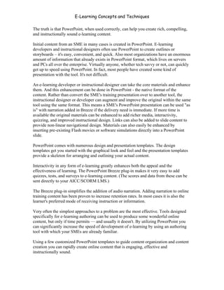 E-Learning Concepts and Techniques

The truth is that PowerPoint, when used correctly, can help you create rich, compelling,
and instructionally sound e-learning content.

Initial content from an SME in many cases is created in PowerPoint. E-learning
developers and instructional designers often use PowerPoint to create outlines or
storyboards – it's easy, convenient, and quick. Also most organizations have an enormous
amount of information that already exists in PowerPoint format, which lives on servers
and PCs all over the enterprise. Virtually anyone, whether tech savvy or not, can quickly
get up to speed using PowerPoint. In fact, most people have created some kind of
presentation with the tool. It's not difficult.

An e-learning developer or instructional designer can take the core materials and enhance
them. And this enhancement can be done in PowerPoint - the native format of the
content. Rather than convert the SME's training presentation over to another tool, the
instructional designer or developer can augment and improve the original within the same
tool using the same format. This means a SME's PowerPoint presentation can be used "as
is" with narration added in Breeze if the delivery need is immediate. If more time is
available the original materials can be enhanced to add richer media, interactivity,
quizzing, and improved instructional design. Links can also be added to slide content to
provide non-linear navigational design. Materials can also easily be enhanced by
inserting pre-existing Flash movies or software simulations directly into a PowerPoint
slide.

PowerPoint comes with numerous design and presentation templates. The design
templates get you started with the graphical look and feel and the presentation templates
provide a skeleton for arranging and outlining your actual content.

Interactivity in any form of e-learning greatly enhances both the appeal and the
effectiveness of learning. The PowerPoint Breeze plug-in makes it very easy to add
quizzes, tests, and surveys to e-learning content. (The scores and data from these can be
sent directly to your AICC/SCORM LMS.)

The Breeze plug-in simplifies the addition of audio narration. Adding narration to online
training content has been proven to increase retention rates. In most cases it is also the
learner's preferred mode of receiving instruction or information.

Very often the simplest approaches to a problem are the most effective. Tools designed
specifically for e-learning authoring can be used to produce some wonderful online
content, but only if time permits — and usually it doesn't. By utilizing PowerPoint you
can significantly increase the speed of development of e-learning by using an authoring
tool with which your SMEs are already familiar.

Using a few customized PowerPoint templates to guide content organization and content
creation you can rapidly create online content that is engaging, effective and
instructionally sound.




Chapter 4 – E-Learning Tools                                                              51
 