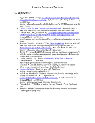 E-Learning Concepts and Techniques


4.1 References
   •   Biggs, John. (2002, January) The reflective institution: Assuring and enhancing
       the quality of teaching and learning. Higher Education Academy. Retrieved May
       26, 2006 from
       http://www.heacademy.ac.uk/embedded_object.asp?id=17321&prompt=yes&file
       name=QUA011
   •   Centra: Explore the New Centra® Solution from Saba®. Retrieved March 12,
       2006 from http://www.saba.com/centra-saba/index.htm?link=centra.com
   •   Clothier, Paul. (2003, November 26). Developing instructionally sound content
       with PowerPoint and Breeze: PowerPoint as an e-learning authoring tool.
       Retrieved March 12, 2006 from
       http://download.macromedia.com/pub/breeze/whitepapers/developing_lms_conte
       nt.pdf
   •   Glaskow Caldonian University. (2004). E-Learning Guides. Retrieved March 12,
       2006 from http://www.learningservices.gcal.ac.uk/apu/eguides/intro.pdf
   •   Horizon Wimba products: Live Classroom. Retrieved March 12, 2006 from
       http://www.horizonwimba.com/products/liveclassroom/
   •   Horton, W., Horton, K. (2003). E-learning tools and technologies: A consumer's
       guide for trainers, teachers, educators, and instructional designers. Indianapolis,
       Indiana, Wiley Publishing Inc.
   •   Kyrnin, Jennifer. (2003, June 2) Authorware7: A first look. About.com.
       Retrieved March 12, 2006 from
       http://webdesign.about.com/cs/elearning/a/aa_authorware7.htm
   •   Laurillard D. (2001) Rethinking university teaching: A framework for the
       effective use of educational technology. Routledge, London.
   •   Macromedia Breeze. Retrieved March 12, 2006 from
       http://www.adobe.com/products/breeze/
   •   Seale J. and Rius-Riu M. (2001) An introduction to learning technology within
       tertiary education in the UK. ALT publication.
   •   Think outside the box. Train outside the classroom. iLinc Communications.
       Retrieved March 12, 2006 from
       http://www.ilinc.com/products_ilincsuite_learnlinc.php
   •   Vygotsky L.S. (1978) Mind in society. Harvard University Press, Cambridge,
       MA.
   •   Wenger E., (1998) Communities of practice: Learning, meaning and identity.
       Cambridge University Press.




Chapter 4 – E-Learning Tools                                                            52
 