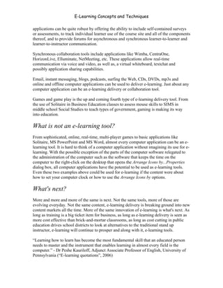 E-Learning Concepts and Techniques

applications can be quite robust by offering the ability to include self-contained surveys
or assessments, to track individual learner use of the course site and all of the components
thereof, and to provide forums for asynchronous and synchronous learner-to-learner and
learner-to-instructor communication.

Synchronous collaboration tools include applications like Wimba, CentraOne,
HorizonLive, Elluminate, NetMeeting, etc. These applications allow real-time
communication via voice and video, as well as, a virtual whiteboard, textchat and
possibly application sharing capabilities.

Email, instant messaging, blogs, podcasts, surfing the Web, CDs, DVDs, mp3s and
online and offline computer applications can be used to deliver e-learning. Just about any
computer application can be an e-learning delivery or collaboration tool.

Games and game play is the up and coming fourth type of e-learning delivery tool. From
the use of Solitaire in Business Education classes to assess mouse skills to SIMS in
middle school Social Studies to teach types of government, gaming is making its way
into education.

What is not an e-learning tool?
From sophisticated, online, real-time, multi-player games to basic applications like
Solitaire, MS PowerPoint and MS Word, almost every computer application can be an e-
learning tool. It is hard to think of a computer application without imagining its use for e-
learning. With the possible exception of the parts of the computer software relegated to
the administration of the computer such as the software that keeps the time on the
computer to the right-click on the desktop that opens the Arrange Icons by...Properties
dialog box, all computer applications have the potential to be used as e-learning tools.
Even these two examples above could be used for e-learning if the content were about
how to set your computer clock or how to use the Arrange Icons by options.

What's next?
More and more and more of the same is next. Not the same tools, more of those are
evolving everyday. Not the same content, e-learning delivery is breaking ground into new
content markets all the time. More of the same innovation of e-learning is what's next. As
long as training is a big ticket item for business, as long as e-learning delivery is seen as
more cost effective than brick-and-mortar classrooms, as long as cost cutting in public
education drives school districts to look at alternatives to the traditional stand up
instructor, e-learning will continue to prosper and along with it, e-learning tools.

“Learning how to learn has become the most fundamental skill that an educated person
needs to master and the instrument that enables learning in almost every field is the
computer.” - Dr Peshe Kauriloff, Adjunct Associate Professor of English, University of
Pennsylvania (“E-learning quotations”, 2006)


Chapter 4 – E-Learning Tools                                                              54
 