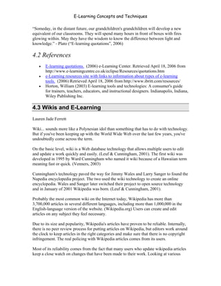 E-Learning Concepts and Techniques

“Someday, in the distant future, our grandchildren's grandchildren will develop a new
equivalent of our classrooms. They will spend many hours in front of boxes with fires
glowing within. May they have the wisdom to know the difference between light and
knowledge.” - Plato (“E-learning quotations”, 2006)

4.2 References
   •   E-learning quotations. (2006) e-Learning Center. Retrieved April 18, 2006 from
       http://www.e-learningcentre.co.uk/eclipse/Resources/quotations.htm
   •   e-Learning resources site with links to information about types of e-learning
       tools. (2006) Retrieved April 18, 2006 from http://www.ibritt.com/resources/
   •   Horton, William (2003) E-learning tools and technologies: A consumer's guide
       for trainers, teachers, educators, and instructional designers. Indianapolis, Indiana,
       Wiley Publishing Inc.

4.3 Wikis and E-Learning
Lauren Jade Ferrett

Wiki... sounds more like a Polynesian idol than something that has to do with technology.
But if you've been keeping up with the World Wide Web over the last few years, you've
undoubtedly come across the term.

On the basic level, wiki is a Web database technology that allows multiple users to edit
and update a work quickly and easily. (Leuf & Cunningham, 2001). The first wiki was
developed in 1995 by Ward Cunningham who named it wiki because of a Hawaiian term
meaning fast or quick. (Venners, 2003)

Cunningham's technology paved the way for Jimmy Wales and Larry Sanger to found the
Nupedia encyclopedia project. The two used the wiki technology to create an online
encyclopedia. Wales and Sanger later switched their project to open source technology
and in January of 2001 Wikipedia was born. (Leuf & Cunningham, 2001).

Probably the most common wiki on the Internet today, Wikipedia has more than
3,700,000 articles in several different languages, including more than 1,000,000 in the
English-language version of the website. (Wikipedia.org) Users can create and edit
articles on any subject they feel necessary.

Due to its size and popularity, Wikipedia's articles have proven to be reliable. Internally,
there is no peer review process for putting articles on Wikipedia, but editors work around
the clock to keep articles in the right categories and make sure that there is no copyright
infringement. The real policing with Wikipedia articles comes from its users.

Most of its reliability comes from the fact that many users who update wikipedia articles
keep a close watch on changes that have been made to their work. Looking at various


Chapter 4 – E-Learning Tools                                                              55
 