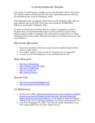 E-Learning Concepts and Techniques

wiki articles, it's surprising how in-depth users go with their topics. Most of the articles
have internal citations and those that don't have users questioning where the editor got
that information from. (Leuf & Cunningham, 2001).

While Wikipedia is the most popular website that uses wiki technology today, there are
many different wikis on the Web. Other large wikis include the WikiWikiWeb,
Wikitravel, and World66. (Wikipedia: Wiki)

So where do wikis fit into e-learning? Well, by its nature, the material is already in
electronic form. The fact that the information is easily accessible to anyone with an
internet connection makes it tempting to rely on the source as gospel. However, taking
information from a source such as Wikipedia and citing it as a scholarly source can cause
some problems.

Discussion Questions
   1. If you were an educator, would you accept research a student had gotten from a
      wiki as a viable source?
   2. As a student, would you rely on a wiki for information for an assignment?
   3. Can you see wiki's developing into a more prominent internet tool?

More Research
   •   http://www.wikipedia.org
   •   http://wikiindex.com/Wiki_Index
   •   http://www.world66.com/
   •   http://c2.com/cgi/wiki
   •   http://wikitravel.org/en/

Just for Fun
   •   http://www.encyclopediadramatica.com/
   •   http://uncyclopedia.org/wiki/Main_Page

4.3 References
   •   Korman, Ken. (2006). Exploring the digital universe: Can an alliance of scientists,
       academics, and non-profit organizations reclaim the Web from disinterested
       hackers and purely commercial interests? eLearn Magazine. Retrieved March 8,
       2006 from http://www.elearnmag.org/subpage.cfm?section=articles&article=33-1
   •   Leuf, B. & Cunningham, W. (2001). The wiki way: Quick collaboration on the
       Web. Upper Saddle River, NJ, USA: Addison Wesley.




Chapter 4 – E-Learning Tools                                                                   56
 