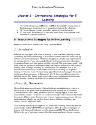 E-Learning Concepts and Techniques



       Chapter 5 – Instructional Strategies for E-
                        Learning

   •    5.1 Floretta Ekwensi, Justin Moranski and Misty Townsend-Sweet present an in-
        depth discussion on various types of instructional strategies for e-learning.
   •    5.2 Floretta Ekwensi explains how to be a successful e-learning mentor.
   •    5.3 Kim Stoudt discusses ways to make sure instructional strategies work for e-
        learners with cognitive disabilities.

5.1 Instructional Strategies for Online Learning
Floretta Ekwensi, Justin Moranski and Misty Townsend-Sweet

5.1 Introduction
Effective teaching begins with effective planning. A vital part of that planning includes
determining the instructional strategy to be utilized in order to deliver the instruction. By
definition, instructional strategies “determine the approach a teacher may take to achieve
the learning objectives” and are included in the pre-instructional activities, information
presentation, learner activities, testing, and follow-through. The strategies are usually tied
to the needs and interests of students to enhance learning and are based on many types of
learning styles. Although e-learning is a relatively new field, strategies used in the
traditional classroom setting can be used to create effective learning and a dynamic
learning environment online. There are many types of instructional strategies that can be
used in an online environment. In this chapter, we will discuss ten effective strategies,
including: mentorship, forums, small group work, projects, collaborative learning, case
studies, learning contracts, discussion, lecture and self-directed learning.

Mentorship: One-on-One
Mentorship is a one-on-one learning relationship between a student and an expert in a
specific topic or discipline for the purpose of supporting learning and development
(Gifted Resource Center, 2006). The mentor provides ongoing support, advice, and
direction to the student. The mentor can also assume multiple roles to enhance the student
learning. At different times, the mentor may be a role model, advocate, sponsor, adviser,
guide, developer of skills and intellect, listener, coach, challenger, facilitator, and
resource provider (Galbraith, 2000).

“In e-learning, mentorship is a reciprocal and collaborative learning relationship between
a mentor and a student” (EEOP Mentorship Program, 2006). It combines the impact of
learning with the compelling human need for connection (EEOP Mentorship Program,
2006). In this age of technology, mentorship offers many benefits to e-learners. A major


Chapter 5 – Instructional Strategies for E-Learning                                        58
 