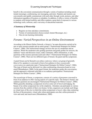 E-Learning Concepts and Techniques

benefit is the convenient communication through a variety of medium including email,
instant messenger, conferencing, text messaging, and more. Students and mentors can
conveniently and rapidly communicate with each other through words, pictures, and other
information regardless of location or schedules. In addition, it offers a variety of benefits
to students with limited mobility and offers students a great deal of exposure to various
technology tools, software, and a vast array of educational materials.

A Summary of Mentorship

   •   Requires no time and place commitments
   •   Variety of communication choices (email, Instant Messenger, etc.)
   •   One-on-one learning relationship

Forums: Varied Perspectives in an Online Environment
According to the Illinois Online Network, a forum is “an open discussion carried on by
one or more resource people and an entire group” (“Instructional Strategies for Online
Courses”, 2006). This instructional strategy involves the use of a moderator and an
audience. While the moderator asks guiding questions and gently probes for answers, the
audience “raises and discusses issues, make comments, offers information, or asks
questions of the resource person(s) and each other” (“Instructional Strategies for Online
Courses”, 2006). There are two different types of forums: the panel and the symposium.

A panel forum can be likened to an online conference where a set group of generally
three to five speakers is convened in front of an audience to have a purposeful
conversation on a particular topic (“Instructional Strategies for Online Courses”, 2006).
This type of forum can be delivered via video conferencing, discussion board or even
email (Shimabukuro, 2000). In the panel format, the moderator guides the conversation,
and the approach is informal with little or no audience participation (“Instructional
Strategies for Online Courses”, 2006).

The second type of forum, a symposium, consists of a variety of presenters convened in
front of an audience to offer varying aspects of a specific topic. The format is formal, and
audience questions are encouraged (“Instructional Strategies for Online Courses”, 2006).
While generally attending a symposium involves some sort of travel and lodging, the
beauty of an online symposium lies in the simplicity. Attendees can participate in various
sessions from the comfort of their own homes. In fact, organizers can include such things
as virtual tours of the city in which the online-symposium is based, video clips containing
the bios of the presenters, virtual cafes where participants can chat, online postcards to
view and send, and much more (Shimabukuro, 2000).




Chapter 5 – Instructional Strategies for E-Learning                                       59
 