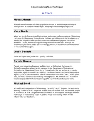 E-Learning Concepts and Techniques


                                      Authors

Mousa Afaneh
Mousa is an Instructional Technology graduate student at Bloomsburg University of
Pennsylvania. In his spare time he enjoys designing websites and playing soccer.

Vince Basile
Vince is a physical therapist and instructional technology graduate student at Bloomsburg
University in Bloomsburg, Pennsylvania. He has a special interest in the development of
training for the public in the prevention of common health and physical discomfort
problems. To date, he has developed training modules on home neck massage and
osteoporosis prevention. In his physical therapy practice, Vince focuses on the treatment
of headache and neck pain.

Justin Bennett
Justin is a high school junior and a gaming enthusiast.

Pamela Berman
Pamela is an instructional designer and developer at the Institute for Interactive
Technologies and an adjunct faculty member for the Department of Instructional
Technology at Bloomsburg University of Pennsylvania. She has worked on eLearning
projects for organizations such as L'OREAL, the Pennsylvania Emergency Management
Agency (PEMA), and the Institute for Law Enforcement Education (ILEE). In her spare
time, she works on various accessibility-related projects. Ms. Berman has a Master's of
Science degree in Instructional Technology (MSIT) from Bloomsburg University.

Michael Bond
Michael is a recent graduate of Bloomsburg University's MSIT program. He is currently
pursuing a career in Web Design that utilizes his skills attained from his Bachelor Degree
of Multimedia & Web Design from the Art Institute of Philadelphia. He enjoys freelance
web design as well as many facets of graphic design and teaching others about it
whenever he has the chance.




Authors                                                                                   iv
 