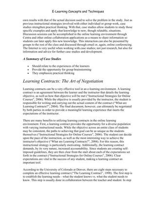 E-Learning Concepts and Techniques

own results with that of the actual decision used to solve the problem in the study. Just as
previous instructional strategies involved with either individual or group work, case
studies strengthen practical thinking. With that, case studies allow students to study those
specific examples and apply that knowledge to new, though relatable, situations.
Discussion sessions can be accomplished in the online learning environment through
Centra and other online collaboration applications as a means to share information so
students can later apply this new knowledge. This interaction can also be presented by
groups to the rest of the class and discussed through email or, again, online conferencing.
The Internet is very useful when working with case studies; not just research, but also for
information and advice for further case studies and development.

A Summary of Case Studies

   •   Should relate to the experiences of the learners
   •   Provide the opportunity for group brainstorming
   •   They emphasize practical thinking

Learning Contracts: The Art of Negotiation
Learning contracts can be a very effective tool in an e-learning environment. A learning
contract is an agreement between the learner and the instructor that details the learning
objective, as well as how that objective will be met (“Instructional Strategies for Online
Courses”, 2006). While the objective is usually provided by the instructor, the student is
responsible for writing and carrying out the actual content of the contract (“What are
Learning Contracts?”, 2004). The final document, however, can ultimately be negotiated
by both parties in order to provide a meaningful learning experience that meets the
expectations of the instructor.

There are many benefits to utilizing learning contracts in the online learning
environment. First, a learning contract provides the opportunity for a diverse population
with varying instructional needs. While the objective across an entire class of students
may be consistent, the paths to achieving that goal can be as unique as the students
themselves (“Instructional Strategies for Online Courses”, 2006). The student can decide
upon the pace of the instruction, as well as the most interesting way to achieve the
instructor's objective (“What are Learning Contracts?”, 2004). For this reason, this
instructional strategy is particularly motivating. Additionally, the learning contract
demands, by its very nature, increased accountability. Since students are creating self-
imposed guidelines, they are then clear from the start about each of the expectations set
forth in the contract (“Instructional Strategies for Online Courses”, 2006). Clear
expectations are vital to the success of any student, making a learning contract an
important tool.

According to the University of Colorado at Denver, there are eight steps necessary to
complete an effective learning contract (“The Learning Contract”, 1998). The first step is
to establish the learning needs—what the student knows vs. what the student needs to
know. This step is usually done in collaboration between the teacher and student. In step


Chapter 5 – Instructional Strategies for E-Learning                                      63
 