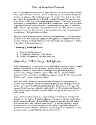 E-Learning Concepts and Techniques

two, the learning objectives are defined. Again, this step is one that is best done under the
direct supervision of the instructor. Once on to step three, the resources and strategies for
learning are delineated. This can be completed by the student alone. Step four asks that
the evidence for accomplishment be detailed—again by the student. The next step, step
five, requires a rubric be set up in order to assess the evidence. A rubric can be as simple
as a number of statements about how the work will be evaluated. Step six asks the learner
to go over the contract with the instructor in order to negotiate any points of contention.
Steps seven and eight actually take place after the contract is written: step seven requires
the learner to carry out the instructions in the learning contract, while step eight requires
an evaluation of the learning that took place.

There are literally hundreds of online resources, including examples of learning contracts,
available. While each may take a slightly different approach, all agree that the learning
contract strategy is one that is highly successful, allowing for the development of student
responsibility in the learning process.

A Summary of Learning Contracts

   •   Document can be negotiated
   •   Primarily the responsibility of the learner
   •   Provides the opportunity for varied instruction

Discussion: Talk is Cheap - And Effective!
Utilizing discussion as an instructional strategy in an online environment is sure to appeal
to many adult learners. In fact, discussion is the most favored of all instructional
strategies because it is “interactive and encourages active, participatory learning.”
(“Instructional Strategies for Online Course”, 2006). The onus for success in the
discussion model can also be formatted to share the responsibility for the instruction and
learning equally between teacher and student.

The varied options when using discussion in an e-learning situation are exciting and
diverse. Discussion boards are certainly the most popular, though other options include
listservs and online text conferencing, depending upon the technical knowledge of the
students. Synchronous text chat is also widely used, as is video conferencing. Regardless
of the format, however, one thing is certain: student participation will be necessary to
make it work.

Since learners are often isolated in an online learning environment, the opportunity for
discussion, in any forms, will facilitate a feeling of belonging to a group, which is often a
key for success in education (Herring, 2002). Discussions, dependent upon the format,
will also appeal to a wide variety of learning styles. The auditory learner will benefit
from the synchronous options, while visual learner will take a great deal away from an
asynchronous discussion mode. Additionally, students are given the opportunity to learn
from one another instead of relying solely upon the instructor.



Chapter 5 – Instructional Strategies for E-Learning                                        64
 
