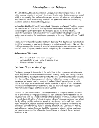 E-Learning Concepts and Techniques

Dr. Mary Herring, Hawkeye Community College, insists that using discussion in an
online learning situation is extremely important. Herring states that the discussion model
builds in interactivity. In a traditional classroom, students often interact with only one or
two classmates. In an online setting, however, the opportunity to interact with literally
dozens of learners is feasible (Herring, 2002).

Authors Brookfield and Preskill, in their book Discussion as a Way of Teaching, suggest
that there are further benefits to utilizing the discussion model. The book suggests that
discussion provides the participants the chance to see and experience differing
perspectives; increases participant ability to recognize and investigate preconceived
notions; and strengthens the participant's connection to the topic (Brookfield and Preskill,
1999).

Finally, the Worchester Polytechnic Institute's Teaching With Technology website offers
the following reasons to incorporate discussion as an instructional strategy. Not only does
it offer greater cognitive learning, it also gives students a great sense of empowerment, as
well as a sense of equality in the classroom (“Improving the Use of Discussion”, 2005).

A Summary of Discussion

   •   Most favored of all instructional strategies
   •   Appropriate for a wide variety of learning styles
   •   Fosters a sense of belonging

Lecture: Sage on the Stage
The lecture strategy for instruction is the model that, in direct contrast to the discussion
model, requires the most of the instructor in an e-learning setting. This strategy assumes
the instructor to be the subject matter expert (SME) who lays the foundation for students.
Says Carolyn Hardy, “Lectures provide a basis of subject knowledge on which other
knowledge, such as declarative, procedural, and conditional knowledge can be built”
(2002). That might not be as easy as it sounds, however, as a good lecturer must know
how to differentiate the lecture materials to meet the individual needs of the students
(“Instructional Strategies for Online Courses”, 2006).

Lectures can take many forms in a virtual environment. A complete set of lecture notes
can be presented as a web page or offered as a PDF or Microsoft Word file that can be
played directly from the source or offered to the learner as a download. Lectures may also
be recorded and offered in a Podcast format, as a PowerPoint presentation or even a flash
file. By adding graphics, animation, sound, etc., the lecture can be made into a multi-
media presentation, or even presented in streaming video, in an effort to stimulate the
learner and appeal to varying styles of learning. Pitt and Clark, University of Denver,
contend that any lecture, however, should be contained to a twenty minute maximum:
just enough time to provide information that will serve as a basis for further student
research (2001).



Chapter 5 – Instructional Strategies for E-Learning                                        65
 