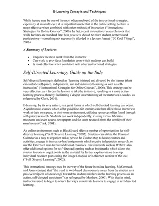 E-Learning Concepts and Techniques

While lecture may be one of the most often employed of the instructional strategies,
especially at an adult level, it is important to note that in the online setting, lecture is
more effective when combined with other methods of instruction (“Instructional
Strategies for Online Courses”, 2006). In fact, recent instructional research notes that
while lectures are standard fare, best practices should be more student-centered and
participatory—something not necessarily afforded in a lecture format (“50 Cool Things”,
2006).

A Summary of Lectures

   •   Requires the most work from the instructor
   •   Can work to provide a foundation upon which students can build
   •   Is most effective when combined with other instructional strategies

Self-Directed Learning: Guide on the Side
Self-directed learning is defined as “learning initiated and directed by the learner (that)
can include self-paced, independent, and individualized learning as well as self-
instruction” (“Instructional Strategies for Online Courses”, 2006). This strategy can be
very effective, as it forces the learner to take the initiative, resulting in a more active
learning process, thereby facilitating a deeper understanding of the material (Knowles, as
referenced by Clark, 2001).

E-learning, by its very nature, is a great forum in which self-directed learning can occur.
Asynchronous classes which offer guidelines for learners can then allow those learners to
work at their own pace, in their own environment, utilizing resources often found through
self-guided research. Students can work independently, visiting virtual libraries,
museums and even access newspapers and the latest research from the comfort of their
own homes (Clark, 2001).

An online environment such as BlackBoard offers a number of opportunities for self-
directed learning (“Self Directed Learning,” 2002). Students can utilize the Personal
Calendar as a way to organize tasks; peruse the Course Map to locate courses and
activities; engage in instructor-lead assignments which require independent research; or
use the External Links to find additional resources. Environments such as WebCT also
offer additional options for self-directed learning such as bookmarks which allow the
student to review target points in the material for further exploration or develop
individual research plans using the Image Database or Reference section of the tool
(“Self Directed Learning”, 2002).

This instructional strategy may be the way of the future in online learning. McCormack
and Jones contend that “the trend in web-based classrooms is away from the student as a
passive recipient of knowledge toward the student involved in the learning process as an
active, self-directed participant” (as referenced by Matthew, 2000). With that in mind,
instructors need to begin to search for ways to motivate learners to engage in self-directed
learning.


Chapter 5 – Instructional Strategies for E-Learning                                       66
 