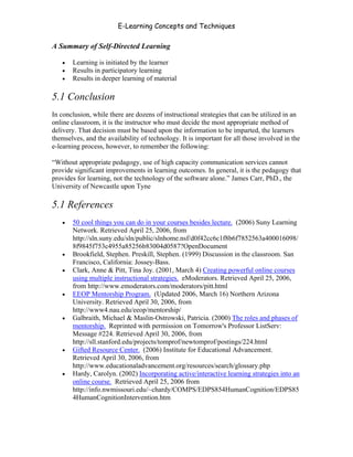 E-Learning Concepts and Techniques

A Summary of Self-Directed Learning

   •   Learning is initiated by the learner
   •   Results in participatory learning
   •   Results in deeper learning of material

5.1 Conclusion
In conclusion, while there are dozens of instructional strategies that can be utilized in an
online classroom, it is the instructor who must decide the most appropriate method of
delivery. That decision must be based upon the information to be imparted, the learners
themselves, and the availability of technology. It is important for all those involved in the
e-learning process, however, to remember the following:

“Without appropriate pedagogy, use of high capacity communication services cannot
provide significant improvements in learning outcomes. In general, it is the pedagogy that
provides for learning, not the technology of the software alone.” James Carr, PhD., the
University of Newcastle upon Tyne

5.1 References
   •   50 cool things you can do in your courses besides lecture. (2006) Suny Learning
       Network. Retrieved April 25, 2006, from
       http://sln.suny.edu/sln/public/slnhome.nsf/d0f42cc6c1f8b6f7852563a400016098/
       8f9845f753c4955a85256b83004d0587?OpenDocument
   •   Brookfield, Stephen. Preskill, Stephen. (1999) Discussion in the classroom. San
       Francisco, California: Jossey-Bass.
   •   Clark, Anne & Pitt, Tina Joy. (2001, March 4) Creating powerful online courses
       using multiple instructional strategies. eModerators. Retrieved April 25, 2006,
       from http://www.emoderators.com/moderators/pitt.html
   •   EEOP Mentorship Program. (Updated 2006, March 16) Northern Arizona
       University. Retrieved April 30, 2006, from
       http://www4.nau.edu/eeop/mentorship/
   •   Galbraith, Michael & Maslin-Ostrowski, Patricia. (2000) The roles and phases of
       mentorship. Reprinted with permission on Tomorrow's Professor ListServ:
       Message #224. Retrieved April 30, 2006, from
       http://sll.stanford.edu/projects/tomprof/newtomprof/postings/224.html
   •   Gifted Resource Center. (2006) Institute for Educational Advancement.
       Retrieved April 30, 2006, from
       http://www.educationaladvancement.org/resources/search/glossary.php
   •   Hardy, Carolyn. (2002) Incorporating active/interactive learning strategies into an
       online course. Retrieved April 25, 2006 from
       http://info.nwmissouri.edu/~chardy/COMPS/EDPS854HumanCognition/EDPS85
       4HumanCognitionIntervention.htm




Chapter 5 – Instructional Strategies for E-Learning                                       67
 