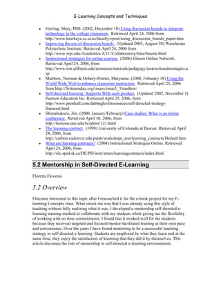 E-Learning Concepts and Techniques

   •   Herring, Mary, PhD. (2002, December 10) Using discussion boards to integrate
       technology in the college classroom. Retrieved April 24, 2006 from
       http://www.hawkeye.cc.ia.us/faculty/cpost/using_discussion_boards_paper.htm
   •   Improving the use of discussion boards. (Updated 2005, August 30) Worchester
       Polytechnic Institute. Retrieved April 24, 2006 from
       http://www.wpi.edu/Academics/ATC/Collaboratory/Idea/boards.html
   •   Instructional strategies for online courses. (2006) Illinois Online Network.
       Retrieved April 24, 2006, from
       http://www.ion.uillinois.edu/resources/tutorials/pedagogy/instructionalstrategies.a
       sp
   •   Matthew, Norman & Dohery-Poirier, Maryanne. (2000, Feburary 18) Using the
       World Wide Web to enhance classroom instruction. Retrieved April 25, 2006
       from http://firstmonday.org/issues/issue5_3/mathew/
   •   Self-directed learning: Supports With each product. (Updated 2002, November 1)
       Pearson Education Inc. Retrieved April 25, 2006, from
       http://www.prenhall.com/dabbagh/ollresources/self-directed-strategy-
       frameset.html
   •   Shimabukuro, Jim. (2000, January/February) Case studies: What is an online
       conference. Retreived April 30, 2006, from
       http://horizon.unc.edu/ts/editor/121.html
   •   The learning contract. (1998) University of Colorado at Denver. Retrieved April
       24, 2006, from
       http://carbon.cudenver.edu/pslab/workshops_test/learning_contracts/Default.htm
   •   What are learning contracts? (2004) Instructional Strategies Online. Retrieved
       April 24, 2006, from
       http://olc.spsd.sk.ca/DE/PD/instr/strats/learningcontracts/index.html

5.2 Mentorship in Self-Directed E-Learning
Floretta Ekwensi

5.2 Overview
I became interested in this topic after I researched it for the e-book project for my E-
learning Concepts class. What struck me was that I was already using this style of
teaching without fully realizing what it was. I developed a mentorship self-directed e-
learning training method to collaborate with my students while giving me the flexibility
of working with no time commitments. I found that it worked well for the students
because they received targeted and focused mentor-facilitated training at their own pace
and convenience. Over the years I have found mentoring to be a successful teaching
strategy in self-directed e-learning. Students are perplexed by what they learn and at the
same time, they enjoy the satisfaction of knowing that they did it by themselves. This
article discusses the role of mentorship in self-directed e-learning environments.




Chapter 5 – Instructional Strategies for E-Learning                                      68
 