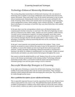 E-Learning Concepts and Techniques


Technology-Enhanced Mentorship Relationship
The exciting thing about mentorship in self-directed e-learning is the vast amount of
technology tools available to encourage collaboration and communication between the
mentor and mentee. These tools make it easy for the mentor and mentee to stay in touch
almost instantaneously eliminating the isolation that was previously attributed to this
mode of learning. Some of these tools include email, text messaging, instant messaging,
course management systems, online grading, course websites and more. To appreciate
these technologies it is necessary to recall how they were done before they were enabled
by technology.

In the past, there were the correspondence schools were self-directed learners only
communicated with their instructors via snail mail. This often led to high drop out rates
and loss of interest by the student. Today, students can receive guidance within minutes
via email, receive instantaneous responses via instant messaging, access their course
materials through course management tools such as blackboard or course website, and
even send text messages directly from the mobile phone to their mentors. A big
advantage of technology enhanced mentorship that must not be overlooked is the course
materials themselves.

In the past, course materials were printed and mailed to the students. Today, course
materials are posted on course websites this makes it easy for the materials to be updated.
In addition, it ensures that students are also receiving the latest and most up-to-date
materials. Another advantage of technology enhanced mentorship in self-directed e-
learning is the ability for students to instantaneously view their grades. Grades are posted
electronically and students can easily monitor their progress throughout the course.

One cannot overlook the global benefits as well. Students from all over the world with
access to the Internet can participant in this learning method. Technology-enhanced
mentorship actually offers a cost benefit to both the mentor and mentee because it
eliminates postage costs and time spent waiting to receive materials.

Successful Mentorship Strategies in E-Learning
In my eight years of training as a mentor for self-directed e-learning, I have found a
number of successful strategies that work for mentors and mentees. These strategies
should be clearly defined and stated while developing the course plan. They should also
be visible through out the course.

Have a published description of your self-directed learning.

This is especially important because it sets the expectations from the start. Students know
what to expect and how the course is run. This published description should be made
available to all prospective students on the school website as well as the course website.
In some schools, students are made to acknowledge through an electronic signature that


Chapter 5 – Instructional Strategies for E-Learning                                      70
 