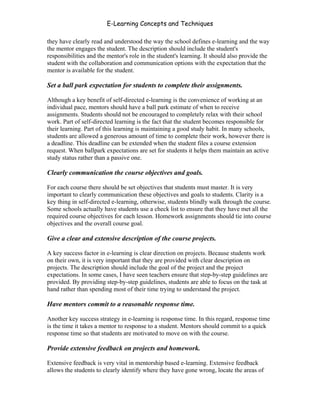 E-Learning Concepts and Techniques

they have clearly read and understood the way the school defines e-learning and the way
the mentor engages the student. The description should include the student's
responsibilities and the mentor's role in the student's learning. It should also provide the
student with the collaboration and communication options with the expectation that the
mentor is available for the student.

Set a ball park expectation for students to complete their assignments.

Although a key benefit of self-directed e-learning is the convenience of working at an
individual pace, mentors should have a ball park estimate of when to receive
assignments. Students should not be encouraged to completely relax with their school
work. Part of self-directed learning is the fact that the student becomes responsible for
their learning. Part of this learning is maintaining a good study habit. In many schools,
students are allowed a generous amount of time to complete their work, however there is
a deadline. This deadline can be extended when the student files a course extension
request. When ballpark expectations are set for students it helps them maintain an active
study status rather than a passive one.

Clearly communication the course objectives and goals.

For each course there should be set objectives that students must master. It is very
important to clearly communication these objectives and goals to students. Clarity is a
key thing in self-directed e-learning, otherwise, students blindly walk through the course.
Some schools actually have students use a check list to ensure that they have met all the
required course objectives for each lesson. Homework assignments should tie into course
objectives and the overall course goal.

Give a clear and extensive description of the course projects.

A key success factor in e-learning is clear direction on projects. Because students work
on their own, it is very important that they are provided with clear description on
projects. The description should include the goal of the project and the project
expectations. In some cases, I have seen teachers ensure that step-by-step guidelines are
provided. By providing step-by-step guidelines, students are able to focus on the task at
hand rather than spending most of their time trying to understand the project.

Have mentors commit to a reasonable response time.

Another key success strategy in e-learning is response time. In this regard, response time
is the time it takes a mentor to response to a student. Mentors should commit to a quick
response time so that students are motivated to move on with the course.

Provide extensive feedback on projects and homework.

Extensive feedback is very vital in mentorship based e-learning. Extensive feedback
allows the students to clearly identify where they have gone wrong, locate the areas of


Chapter 5 – Instructional Strategies for E-Learning                                        71
 
