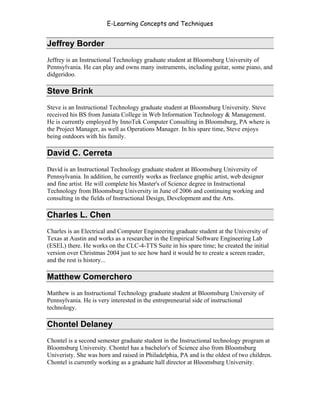 E-Learning Concepts and Techniques


Jeffrey Border
Jeffrey is an Instructional Technology graduate student at Bloomsburg University of
Pennsylvania. He can play and owns many instruments, including guitar, some piano, and
didgeridoo.

Steve Brink
Steve is an Instructional Technology graduate student at Bloomsburg University. Steve
received his BS from Juniata College in Web Information Technology & Management.
He is currently employed by InnoTek Computer Consulting in Bloomsburg, PA where is
the Project Manager, as well as Operations Manager. In his spare time, Steve enjoys
being outdoors with his family.

David C. Cerreta
David is an Instructional Technology graduate student at Bloomsburg University of
Pennsylvania. In addition, he currently works as freelance graphic artist, web designer
and fine artist. He will complete his Master's of Science degree in Instructional
Technology from Bloomsburg University in June of 2006 and continuing working and
consulting in the fields of Instructional Design, Development and the Arts.

Charles L. Chen
Charles is an Electrical and Computer Engineering graduate student at the University of
Texas at Austin and works as a researcher in the Empirical Software Engineering Lab
(ESEL) there. He works on the CLC-4-TTS Suite in his spare time; he created the initial
version over Christmas 2004 just to see how hard it would be to create a screen reader,
and the rest is history...

Matthew Comerchero
Matthew is an Instructional Technology graduate student at Bloomsburg University of
Pennsylvania. He is very interested in the entrepreneurial side of instructional
technology.

Chontel Delaney
Chontel is a second semester graduate student in the Instructional technology program at
Bloomsburg University. Chontel has a bachelor's of Science also from Bloomsburg
Univeristy. She was born and raised in Philadelphia, PA and is the oldest of two children.
Chontel is currently working as a graduate hall director at Bloomsburg University.



Authors                                                                                   v
 