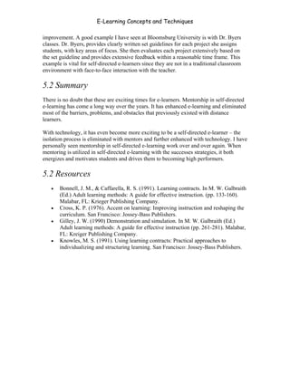 E-Learning Concepts and Techniques

improvement. A good example I have seen at Bloomsburg University is with Dr. Byers
classes. Dr. Byers, provides clearly written set guidelines for each project she assigns
students, with key areas of focus. She then evaluates each project extensively based on
the set guideline and provides extensive feedback within a reasonable time frame. This
example is vital for self-directed e-learners since they are not in a traditional classroom
environment with face-to-face interaction with the teacher.

5.2 Summary
There is no doubt that these are exciting times for e-learners. Mentorship in self-directed
e-learning has come a long way over the years. It has enhanced e-learning and eliminated
most of the barriers, problems, and obstacles that previously existed with distance
learners.

With technology, it has even become more exciting to be a self-directed e-learner – the
isolation process is eliminated with mentors and further enhanced with technology. I have
personally seen mentorship in self-directed e-learning work over and over again. When
mentoring is utilized in self-directed e-learning with the successes strategies, it both
energizes and motivates students and drives them to becoming high performers.

5.2 Resources
   •   Bonnell, J. M., & Caffarella, R. S. (1991). Learning contracts. In M. W. Galbraith
       (Ed.) Adult learning methods: A guide for effective instruction. (pp. 133-160).
       Malabar, FL: Krieger Publishing Company.
   •   Cross, K. P. (1976). Accent on learning: Improving instruction and reshaping the
       curriculum. San Francisco: Jossey-Bass Publishers.
   •   Gilley, J. W. (1990) Demonstration and simulation. In M. W. Galbraith (Ed.)
       Adult learning methods: A guide for effective instruction (pp. 261-281). Malabar,
       FL: Kreiger Publishing Company.
   •   Knowles, M. S. (1991). Using learning contracts: Practical approaches to
       individualizing and structuring learning. San Francisco: Jossey-Bass Publishers.




Chapter 5 – Instructional Strategies for E-Learning                                           72
 