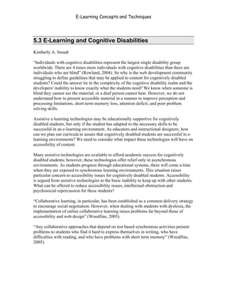 E-Learning Concepts and Techniques




5.3 E-Learning and Cognitive Disabilities
Kimberly A. Stoudt

“Individuals with cognitive disabilities represent the largest single disability group
worldwide. There are 4 times more individuals with cognitive disabilities than there are
individuals who are blind” (Rowland, 2004). So why is the web development community
struggling to define guidelines that may be applied to content for cognitively disabled
students? Could the answer lie in the complexity of the cognitive disability realm and the
developers' inability to know exactly what the students need? We know when someone is
blind they cannot see the material, or a deaf person cannot hear. However, we do not
understand how to present accessible material in a manner to improve perception and
processing limitations, short-term memory loss, attention deficit, and poor problem
solving skills.

Assistive e-learning technologies may be educationally supportive for cognitively
disabled students, but only if the student has adapted to the necessary skills to be
successful in an e-learning environment. As educators and instructional designers, how
can we plan our curricula to assure that cognitively disabled students are successful in e-
learning environments? We need to consider what impact these technologies will have on
accessibility of content.

Many assistive technologies are available to afford academic success for cognitively
disabled students; however, these technologies offer relief only in asynchronous
environments. As students progress through educational systems, there will come a time
when they are exposed to synchronous learning environments. This situation raises
particular concern to accessibility issues for cognitively disabled students. Accessibility
is segued from assistive technologies to the basic inability to keep up with other students.
What can be offered to reduce accessibility issues, intellectual obstruction and
psychosocial repercussion for these students?

“Collaborative learning, in particular, has been established as a common delivery strategy
to encourage social negotiation. However, when dealing with students with dyslexia, the
implementation of online collaborative learning raises problems far beyond those of
accessibility and web design” (Woodfine, 2005).

“Any collaborative approaches that depend on test based synchronous activities present
problems to students who find it hard to express themselves in writing, who have
difficulties with reading, and who have problems with short term memory” (Woodfine,
2005).




Chapter 5 – Instructional Strategies for E-Learning                                       73
 
