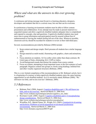 E-Learning Concepts and Techniques


Where and what are the answers to this ever growing
problem?
A continuous and strong message must be put to e-learning educators, designers,
developers and students that this is a serious issue, but one that can be overcome.

In synchronous e-learning environments students must be able to follow content
presentation and collaboration. Every attempt must be made to present material in a
sequential manner and allow cognitively disabled students adequate time to comprehend
and respond to concepts, chat and questions. Cognitively disabled students may need
more time to grasp information and participation must be assured without fear of
embarrassment or leaving the student feeling left out of the class. Whenever possible,
classroom activity should be recorded for students to review at their individual pace.

Several, recommendations provided by Bohman (2004) include:

   1. Keep content and design simple. Don't presume all students have similar language
      skills.
   2. Design material as multi-modal, illustrating with graphics, charts and animations,
      etc.
   3. Focus attention on students. A) Use softer colors rather than sharp contrasts. B)
      Limit types of fonts, eliminating ALL CAPS or italics.
   4. Avoid background sounds that distract the student from course content.
   5. Focus on content, attempting to keep important issues in the first sentence of each
      paragraph. Organize content into groups or chunks using headings, bulleted lists
      and other visually organized structures (Bohman, 2004).

This is a very limited compilation of the recommendations in Mr. Bohman's article, but it
is a beginning of a journey to help cognitively disabled students enjoy the same learning
opportunities as non disabled students. As it is succinctly stated, Bohman (2004), “We
still know too little, and we do even less” (Bohman, 2004).

5.3 References
   •   Bohman, Paul. (2004, August). Cognitive disabilities part 1: We still know too
       little, and we do even less. Retrieved March 21, 2006 from
       http://www.webaim.org/techniques/articles/cognitive_too_little/
   •   Rowland, Cyndi. (2004, August). Cognitive disabilities part 2: Conceptualizing
       design considerations. Retrieved March 21, 2006 from
       http://www.webaim.org/techniques/articles/conceptualize/
   •   Woodfine, B.P., Batista Nunes, M., Wright, D.J. (2005). Constructivist eLearning
       and dyslexia: Problems of social negotiation in text-based synchronous
       environments. Retrieved March 21, 2006 from
       http://www.formatex.org/micte2005/97.pdf



Chapter 5 – Instructional Strategies for E-Learning                                    74
 