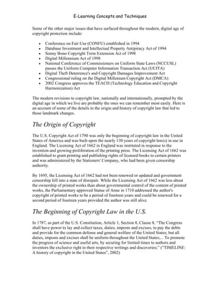 E-Learning Concepts and Techniques

Some of the other major issues that have surfaced throughout the modern, digital age of
copyright protection include:

   •   Conference on Fair Use (CONFU) established in 1994
   •   Database Investment and Intellectual Property Antipiracy Act of 1994
   •   Sonny Bono Copyright Term Extension Act of 1998
   •   Digital Millennium Act of 1998
   •   National Conference of Commissioners on Uniform State Laws (NCCUSL)
       passes the Uniform Computer Information Transaction Act (UCITA)
   •   Digital Theft Deterrence's and Copyright Damages Improvement Act
   •   Congressional ruling on the Digital Millenium Copyright Act (DMCA)
   •   2002 Congress approves the TEACH (Technology Education and Copyright
       Harmonization) Act

The modern revisions to copyright law, nationally and internationally, prompted by the
digital age in which we live are probably the ones we can remember most easily. Here is
an account of some of the details in the origin and history of copyright law that led to
those landmark changes.

The Origin of Copyright
The U.S. Copyright Act of 1790 was only the beginning of copyright law in the United
States of America and was built upon the nearly 130 years of copyright law(s) in use in
England. The Licensing Act of 1662 in England was instituted in response to the
invention and growing proliferation of the printing press. The Licensing Act of 1662 was
established to grant printing and publishing rights of licensed books to certain printers
and was administered by the Stationers' Company, who had been given censorship
authority.

By 1695, the Licensing Act of 1662 had not been renewed or updated and government
censorship fell into a state of disrepair. While the Licensing Act of 1662 was less about
the ownership of printed works than about governmental control of the content of printed
works, the Parliamentary approved Statue of Anne in 1710 addressed the author's
copyright of printed works to be a period of fourteen years and could be renewed for a
second period of fourteen years provided the author was still alive.

The Beginning of Copyright Law in the U.S.
In 1787, as part of the U.S. Constitution, Article 1, Section 8, Clause 8, “The Congress
shall have power to lay and collect taxes, duties, imposts and excises, to pay the debts
and provide for the common defense and general welfare of the United States; but all
duties, imposts and excises shall be uniform throughout the United States;... To promote
the progress of science and useful arts, by securing for limited times to authors and
inventors the exclusive right to their respective writings and discoveries;” (“TIMELINE:
A history of copyright in the United States”, 2002)


Chapter 6 - Information Ownership                                                      76
 