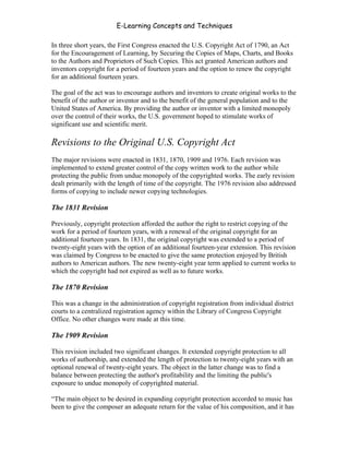 E-Learning Concepts and Techniques

In three short years, the First Congress enacted the U.S. Copyright Act of 1790, an Act
for the Encouragement of Learning, by Securing the Copies of Maps, Charts, and Books
to the Authors and Proprietors of Such Copies. This act granted American authors and
inventors copyright for a period of fourteen years and the option to renew the copyright
for an additional fourteen years.

The goal of the act was to encourage authors and inventors to create original works to the
benefit of the author or inventor and to the benefit of the general population and to the
United States of America. By providing the author or inventor with a limited monopoly
over the control of their works, the U.S. government hoped to stimulate works of
significant use and scientific merit.

Revisions to the Original U.S. Copyright Act
The major revisions were enacted in 1831, 1870, 1909 and 1976. Each revision was
implemented to extend greater control of the copy written work to the author while
protecting the public from undue monopoly of the copyrighted works. The early revision
dealt primarily with the length of time of the copyright. The 1976 revision also addressed
forms of copying to include newer copying technologies.

The 1831 Revision

Previously, copyright protection afforded the author the right to restrict copying of the
work for a period of fourteen years, with a renewal of the original copyright for an
additional fourteen years. In 1831, the original copyright was extended to a period of
twenty-eight years with the option of an additional fourteen-year extension. This revision
was claimed by Congress to be enacted to give the same protection enjoyed by British
authors to American authors. The new twenty-eight year term applied to current works to
which the copyright had not expired as well as to future works.

The 1870 Revision

This was a change in the administration of copyright registration from individual district
courts to a centralized registration agency within the Library of Congress Copyright
Office. No other changes were made at this time.

The 1909 Revision

This revision included two significant changes. It extended copyright protection to all
works of authorship, and extended the length of protection to twenty-eight years with an
optional renewal of twenty-eight years. The object in the latter change was to find a
balance between protecting the author's profitability and the limiting the public's
exposure to undue monopoly of copyrighted material.

“The main object to be desired in expanding copyright protection accorded to music has
been to give the composer an adequate return for the value of his composition, and it has


Chapter 6 - Information Ownership                                                       77
 