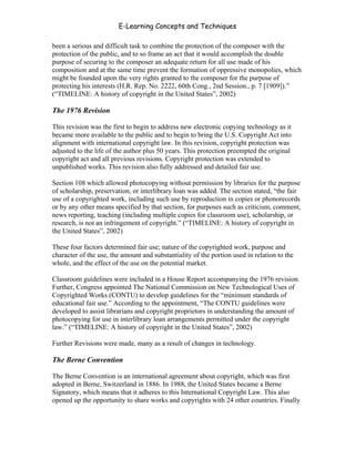 E-Learning Concepts and Techniques

been a serious and difficult task to combine the protection of the composer with the
protection of the public, and to so frame an act that it would accomplish the double
purpose of securing to the composer an adequate return for all use made of his
composition and at the same time prevent the formation of oppressive monopolies, which
might be founded upon the very rights granted to the composer for the purpose of
protecting his interests (H.R. Rep. No. 2222, 60th Cong., 2nd Session., p. 7 [1909]).”
(“TIMELINE: A history of copyright in the United States”, 2002)

The 1976 Revision

This revision was the first to begin to address new electronic copying technology as it
became more available to the public and to begin to bring the U.S. Copyright Act into
alignment with international copyright law. In this revision, copyright protection was
adjusted to the life of the author plus 50 years. This protection preempted the original
copyright act and all previous revisions. Copyright protection was extended to
unpublished works. This revision also fully addressed and detailed fair use.

Section 108 which allowed photocopying without permission by libraries for the purpose
of scholarship, preservation, or interlibrary loan was added. The section stated, “the fair
use of a copyrighted work, including such use by reproduction in copies or phonorecords
or by any other means specified by that section, for purposes such as criticism, comment,
news reporting, teaching (including multiple copies for classroom use), scholarship, or
research, is not an infringement of copyright.” (“TIMELINE: A history of copyright in
the United States”, 2002)

These four factors determined fair use; nature of the copyrighted work, purpose and
character of the use, the amount and substantiality of the portion used in relation to the
whole, and the effect of the use on the potential market.

Classroom guidelines were included in a House Report accompanying the 1976 revision.
Further, Congress appointed The National Commission on New Technological Uses of
Copyrighted Works (CONTU) to develop guidelines for the “minimum standards of
educational fair use.” According to the appointment, “The CONTU guidelines were
developed to assist librarians and copyright proprietors in understanding the amount of
photocopying for use in interlibrary loan arrangements permitted under the copyright
law.” (“TIMELINE: A history of copyright in the United States”, 2002)

Further Revisions were made, many as a result of changes in technology.

The Berne Convention

The Berne Convention is an international agreement about copyright, which was first
adopted in Berne, Switzerland in 1886. In 1988, the United States became a Berne
Signatory, which means that it adheres to this International Copyright Law. This also
opened up the opportunity to share works and copyrights with 24 other countries. Finally



Chapter 6 - Information Ownership                                                            78
 