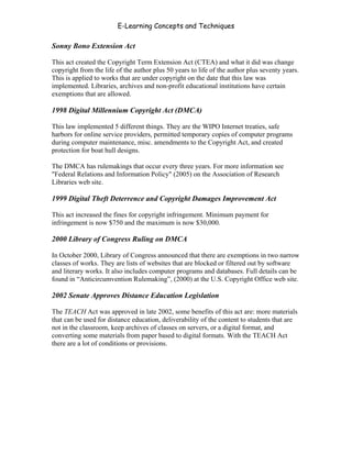 E-Learning Concepts and Techniques

Sonny Bono Extension Act

This act created the Copyright Term Extension Act (CTEA) and what it did was change
copyright from the life of the author plus 50 years to life of the author plus seventy years.
This is applied to works that are under copyright on the date that this law was
implemented. Libraries, archives and non-profit educational institutions have certain
exemptions that are allowed.

1998 Digital Millennium Copyright Act (DMCA)

This law implemented 5 different things. They are the WIPO Internet treaties, safe
harbors for online service providers, permitted temporary copies of computer programs
during computer maintenance, misc. amendments to the Copyright Act, and created
protection for boat hull designs.

The DMCA has rulemakings that occur every three years. For more information see
"Federal Relations and Information Policy" (2005) on the Association of Research
Libraries web site.

1999 Digital Theft Deterrence and Copyright Damages Improvement Act

This act increased the fines for copyright infringement. Minimum payment for
infringement is now $750 and the maximum is now $30,000.

2000 Library of Congress Ruling on DMCA

In October 2000, Library of Congress announced that there are exemptions in two narrow
classes of works. They are lists of websites that are blocked or filtered out by software
and literary works. It also includes computer programs and databases. Full details can be
found in “Anticircumvention Rulemaking”, (2000) at the U.S. Copyright Office web site.

2002 Senate Approves Distance Education Legislation

The TEACH Act was approved in late 2002, some benefits of this act are: more materials
that can be used for distance education, deliverability of the content to students that are
not in the classroom, keep archives of classes on servers, or a digital format, and
converting some materials from paper based to digital formats. With the TEACH Act
there are a lot of conditions or provisions.




Chapter 6 - Information Ownership                                                          81
 