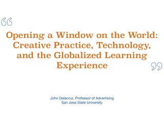 “
”
Opening a Window on the World:
Creative Practice, Technology,
and the Globalized Learning
Experience
John Delacruz, Professor of Advertising

San Jose State University

 