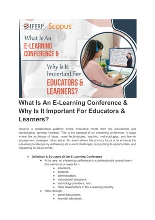 What Is An E-Learning Conference &
Why Is It Important For Educators &
Learners?
Imagine a collaborative platform where innovative minds from the educational and
technological spheres intersect. This is the essence of an e-learning conference. A stage
where the exchange of ideas, novel technologies, teaching methodologies, and learner
engagement strategies takes place. An event where the primary focus is to enhance the
e-learning landscape by addressing its current challenges, recognizing its opportunities, and
foreseeing its future trends.
● Definition & Structure Of An E-Learning Conference
● At its core, an e-learning conference is a professionally curated event
that serves as a nexus for –
● educators,
● students,
● administrators,
● instructional designers,
● technology providers, and
● other stakeholders in the e-learning industry.
● Here, through –
● panel discussions,
● keynote addresses,
 
