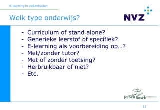 B-learning in ziekenhuizen



Welk type onderwijs?

        -   Curriculum of stand alone?
        -   Generieke leerstof of specifiek?
        -   E-learning als voorbereiding op…?
        -   Met/zonder tutor?
        -   Met of zonder toetsing?
        -   Herbruikbaar of niet?
        -   Etc.




                                                12
 