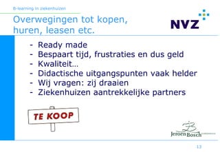 B-learning in ziekenhuizen


Overwegingen tot kopen,
huren, leasen etc.
        -   Ready made
        -   Bespaart tijd, frustraties en dus geld
        -   Kwaliteit…
        -   Didactische uitgangspunten vaak helder
        -   Wij vragen: zij draaien
        -   Ziekenhuizen aantrekkelijke partners




                                                 13
 