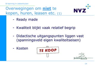 B-learning in ziekenhuizen


Overwegingen om niet te
kopen, huren, leasen etc. (1)
        - Ready made

        - Kwaliteit blijkt vaak relatief begrip

        - Didactische uitgangspunten liggen vast
          (spanningsveld eigen kwaliteitseisen)

        - Kosten



                                                   14
 