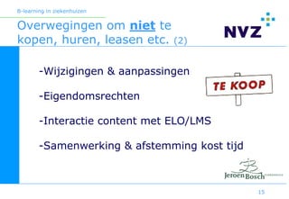 B-learning in ziekenhuizen


Overwegingen om niet te
kopen, huren, leasen etc. (2)

        -Wijzigingen & aanpassingen

        -Eigendomsrechten

        -Interactie content met ELO/LMS

        -Samenwerking & afstemming kost tijd



                                               15
 
