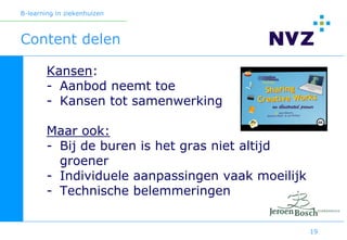 B-learning in ziekenhuizen



Content delen

        Kansen:
        - Aanbod neemt toe
        - Kansen tot samenwerking

        Maar ook:
        - Bij de buren is het gras niet altijd
          groener
        - Individuele aanpassingen vaak moeilijk
        - Technische belemmeringen


                                                   19
 