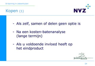 B-learning in ziekenhuizen



Kopen          (1)



        - Als zelf, samen of delen geen optie is

        - Na een kosten-batenanalyse
          (lange termijn)

        - Als u voldoende invloed heeft op
          het eindproduct



                                                   24
 