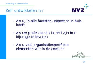 B-learning in ziekenhuizen



Zelf ontwikkelen             (1)


        - Als u, in alle facetten, expertise in huis
          heeft

        - Als uw professionals bereid zijn hun
          bijdrage te leveren

        - Als u veel organisatiespecifieke
          elementen wilt in de content


                                                       29
 