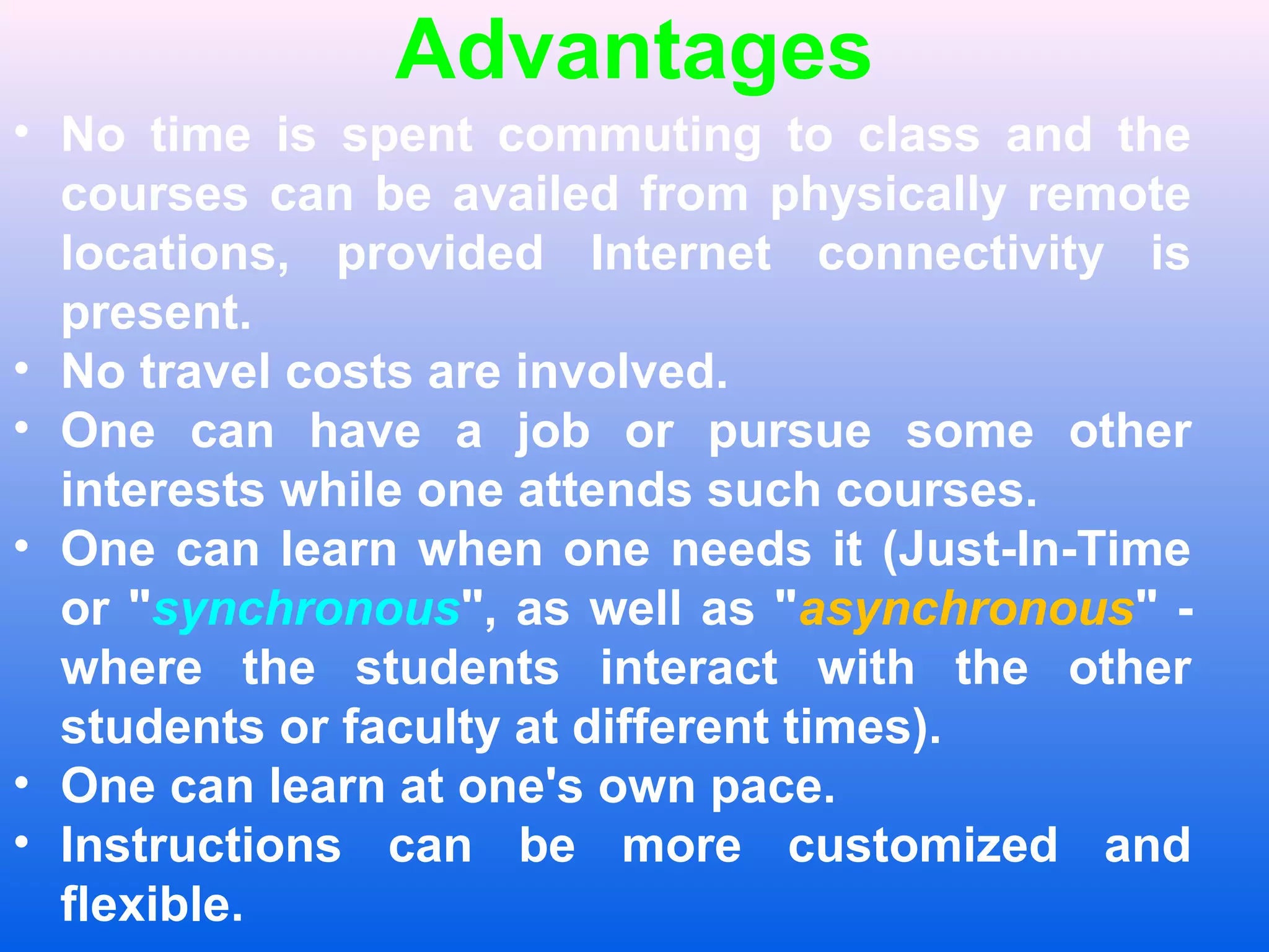 Advantages
&bull; No time is spent commuting to class and the
courses can be availed from physically remote
locations, provided Internet connectivity is
present.
&bull; No travel costs are involved.
&bull; One can have a job or pursue some other
interests while one attends such courses.
&bull; One can learn when one needs it (Just-In-Time
or "synchronous", as well as "asynchronous" -
where the students interact with the other
students or faculty at different times).
&bull; One can learn at one's own pace.
&bull; Instructions can be more customized and
flexible.
 