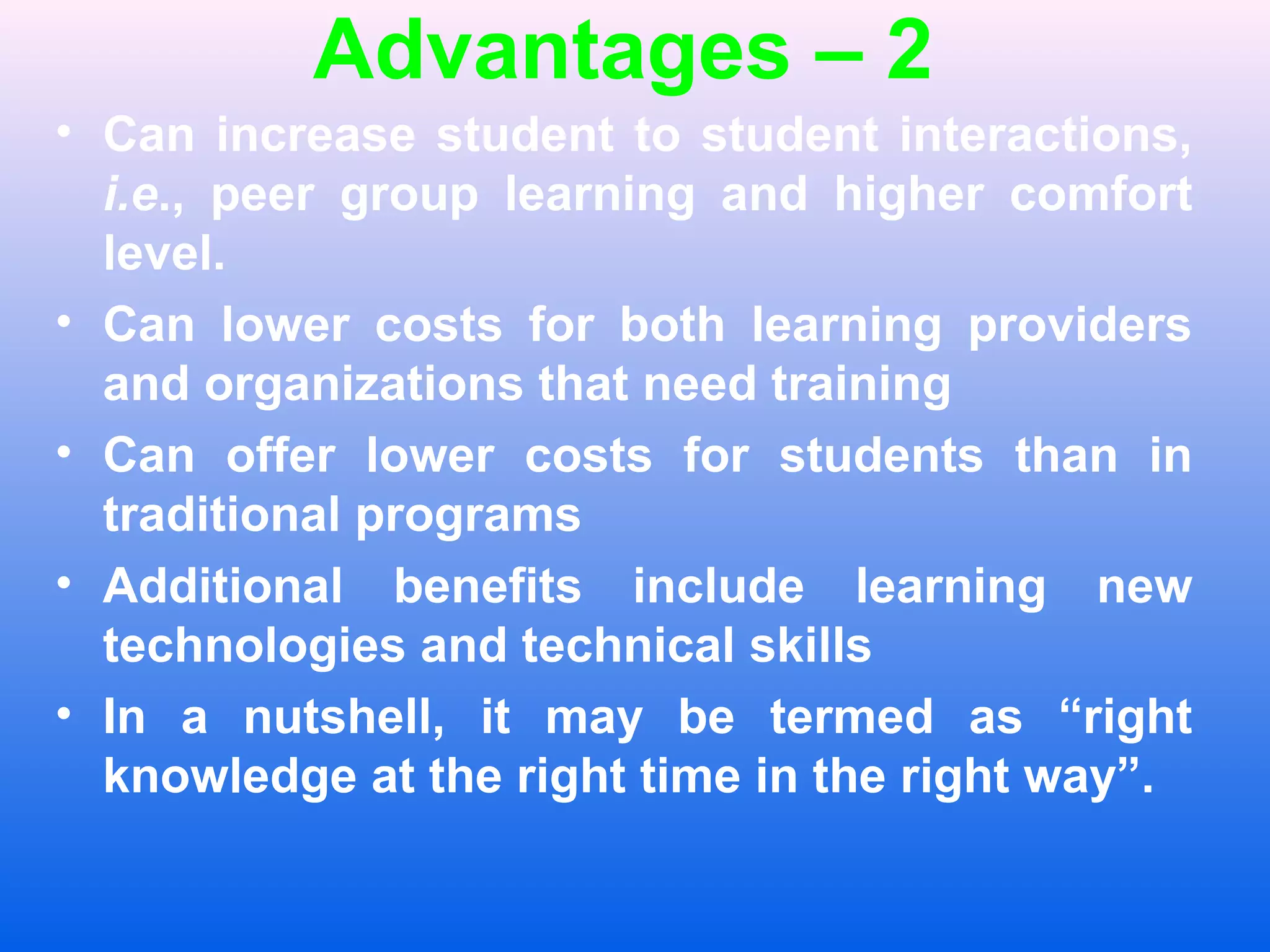 Advantages &ndash; 2
&bull; Can increase student to student interactions,
i.e., peer group learning and higher comfort
level.
&bull; Can lower costs for both learning providers
and organizations that need training
&bull; Can offer lower costs for students than in
traditional programs
&bull; Additional benefits include learning new
technologies and technical skills
&bull; In a nutshell, it may be termed as &ldquo;right
knowledge at the right time in the right way&rdquo;.
 