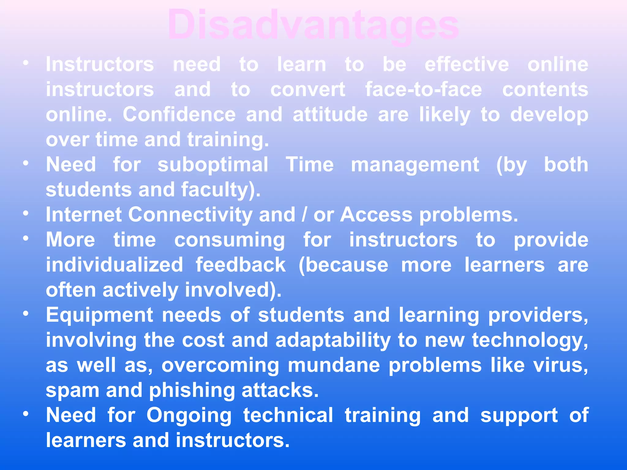 Disadvantages
&bull; Instructors need to learn to be effective online
instructors and to convert face-to-face contents
online. Confidence and attitude are likely to develop
over time and training.
&bull; Need for suboptimal Time management (by both
students and faculty).
&bull; Internet Connectivity and / or Access problems.
&bull; More time consuming for instructors to provide
individualized feedback (because more learners are
often actively involved).
&bull; Equipment needs of students and learning providers,
involving the cost and adaptability to new technology,
as well as, overcoming mundane problems like virus,
spam and phishing attacks.
&bull; Need for Ongoing technical training and support of
learners and instructors.
 