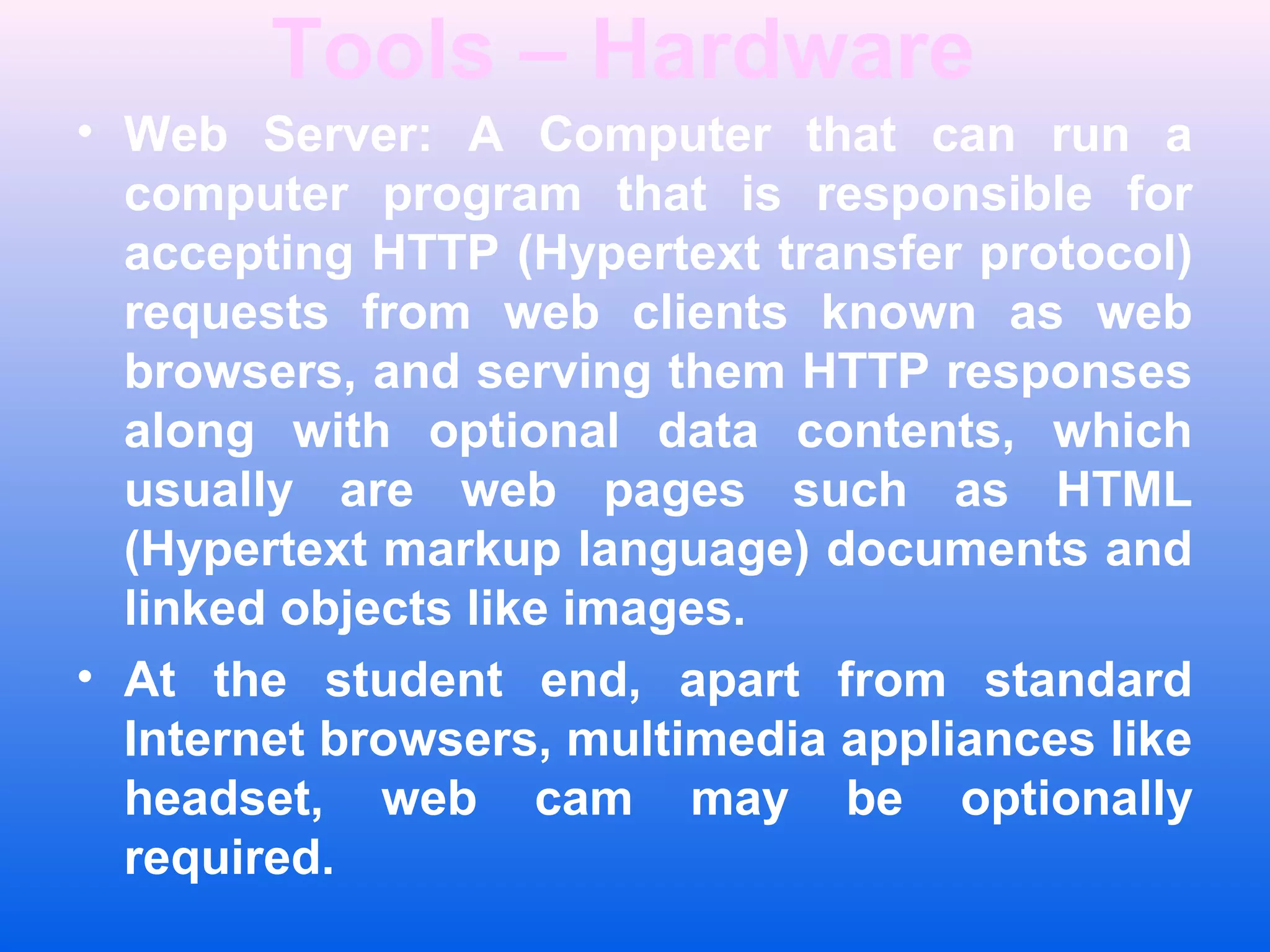Tools &ndash; Hardware
&bull; Web Server: A Computer that can run a
computer program that is responsible for
accepting HTTP (Hypertext transfer protocol)
requests from web clients known as web
browsers, and serving them HTTP responses
along with optional data contents, which
usually are web pages such as HTML
(Hypertext markup language) documents and
linked objects like images.
&bull; At the student end, apart from standard
Internet browsers, multimedia appliances like
headset, web cam may be optionally
required.
 