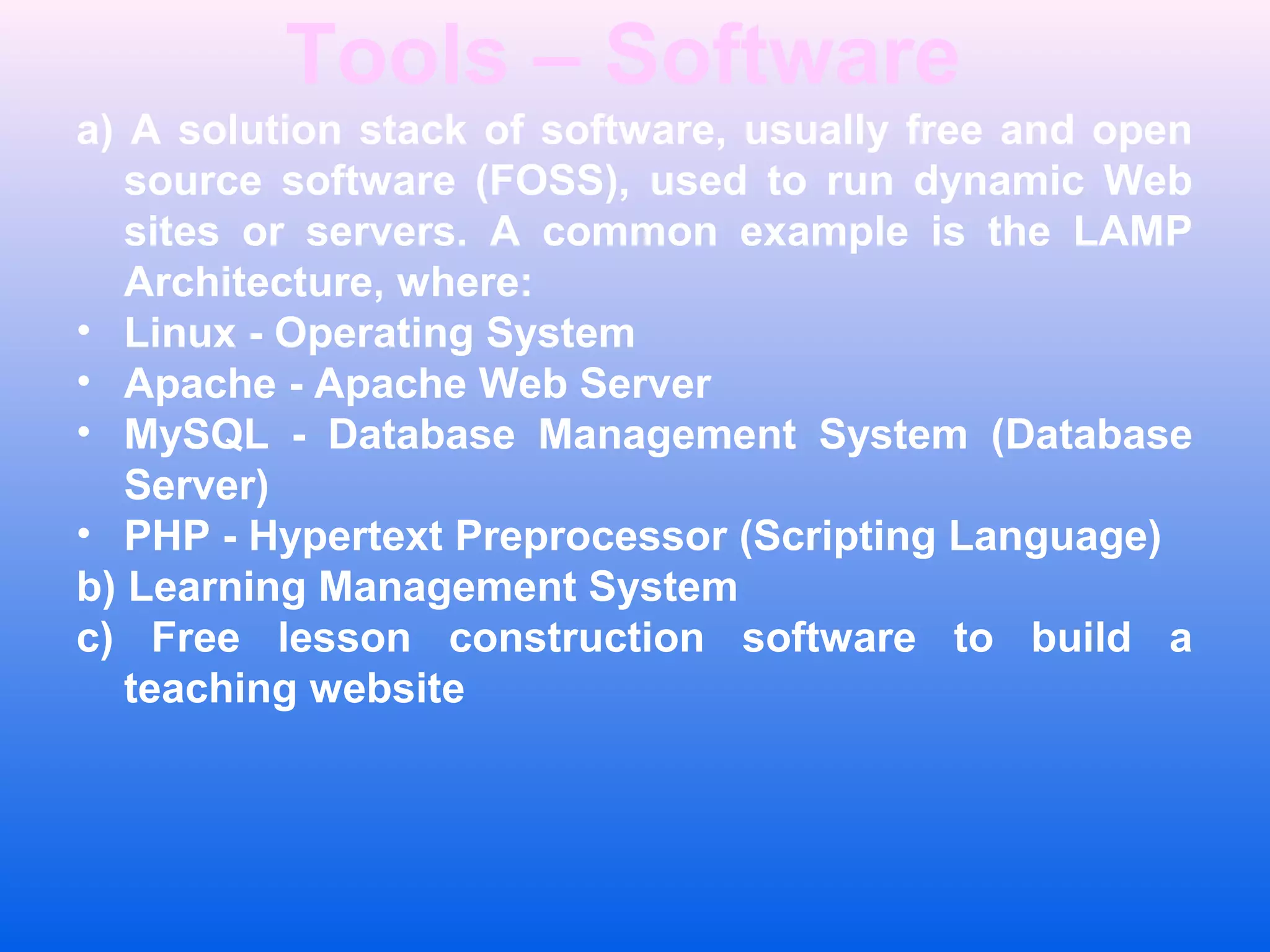 Tools &ndash; Software
a) A solution stack of software, usually free and open
source software (FOSS), used to run dynamic Web
sites or servers. A common example is the LAMP
Architecture, where:
&bull; Linux - Operating System
&bull; Apache - Apache Web Server
&bull; MySQL - Database Management System (Database
Server)
&bull; PHP - Hypertext Preprocessor (Scripting Language)
b) Learning Management System
c) Free lesson construction software to build a
teaching website
 
