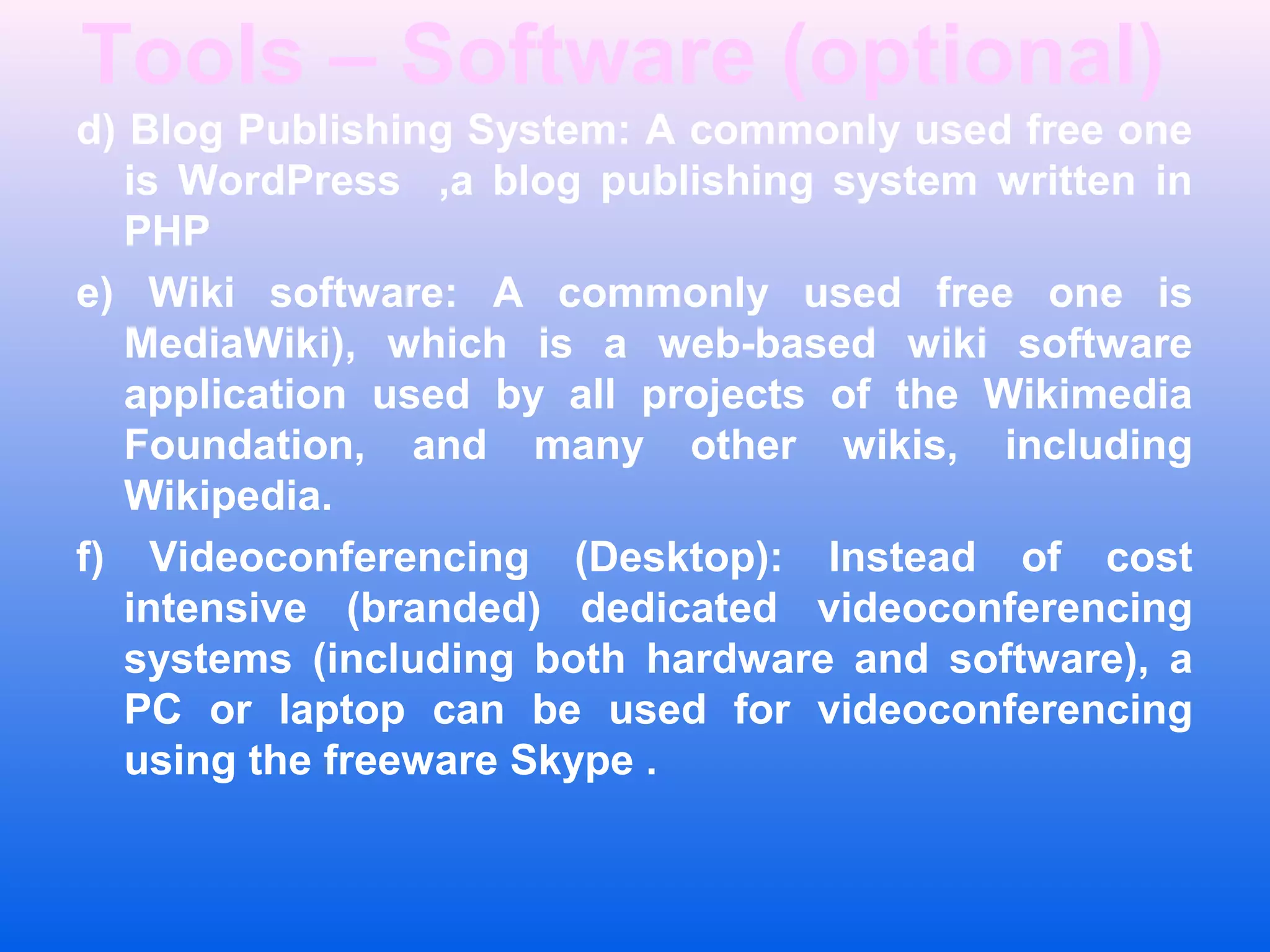 Tools &ndash; Software (optional)
d) Blog Publishing System: A commonly used free one
is WordPress ,a blog publishing system written in
PHP
e) Wiki software: A commonly used free one is
MediaWiki), which is a web-based wiki software
application used by all projects of the Wikimedia
Foundation, and many other wikis, including
Wikipedia.
f) Videoconferencing (Desktop): Instead of cost
intensive (branded) dedicated videoconferencing
systems (including both hardware and software), a
PC or laptop can be used for videoconferencing
using the freeware Skype .
 