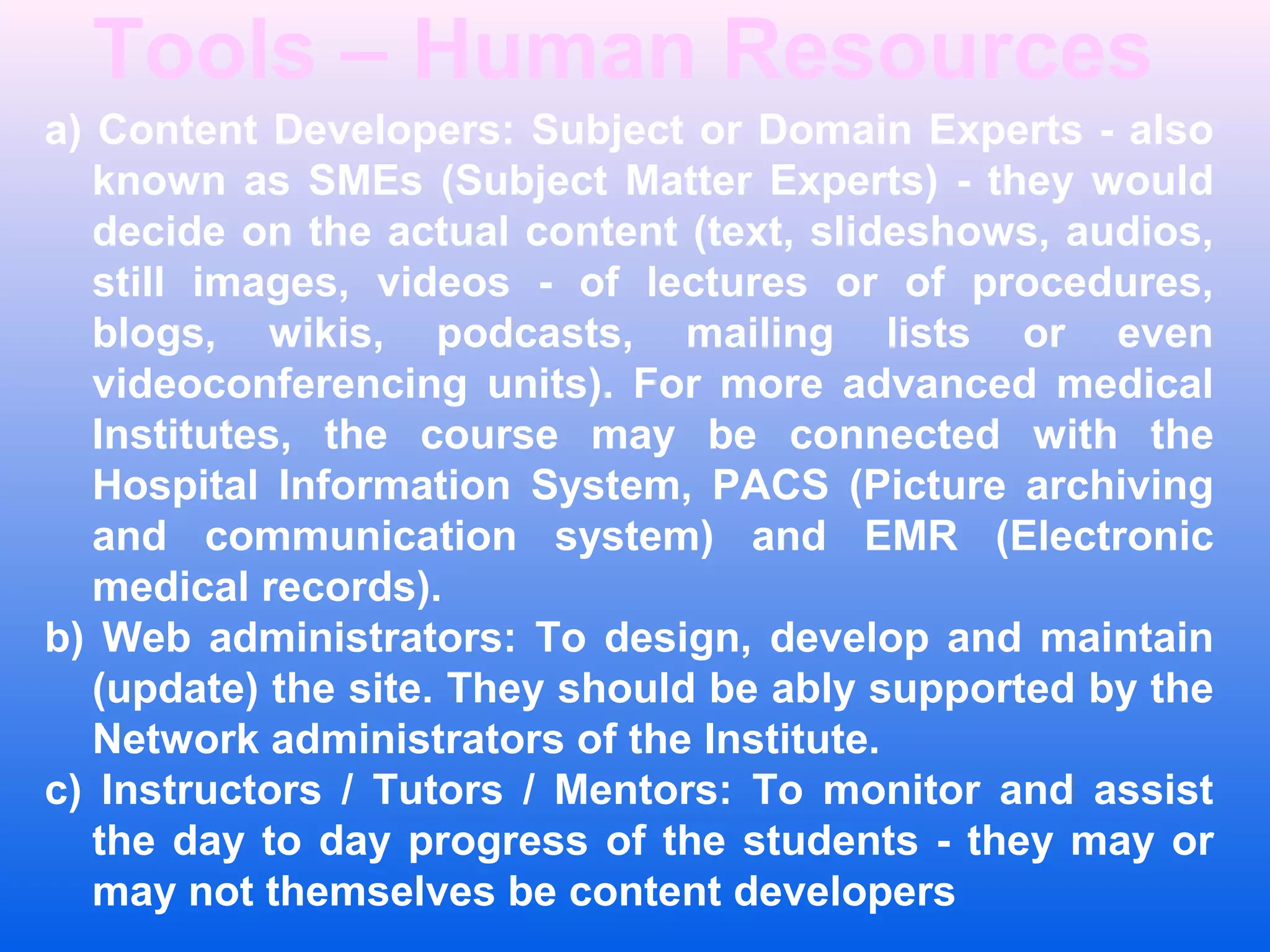 Tools &ndash; Human Resources
a) Content Developers: Subject or Domain Experts - also
known as SMEs (Subject Matter Experts) - they would
decide on the actual content (text, slideshows, audios,
still images, videos - of lectures or of procedures,
blogs, wikis, podcasts, mailing lists or even
videoconferencing units). For more advanced medical
Institutes, the course may be connected with the
Hospital Information System, PACS (Picture archiving
and communication system) and EMR (Electronic
medical records).
b) Web administrators: To design, develop and maintain
(update) the site. They should be ably supported by the
Network administrators of the Institute.
c) Instructors / Tutors / Mentors: To monitor and assist
the day to day progress of the students - they may or
may not themselves be content developers
 