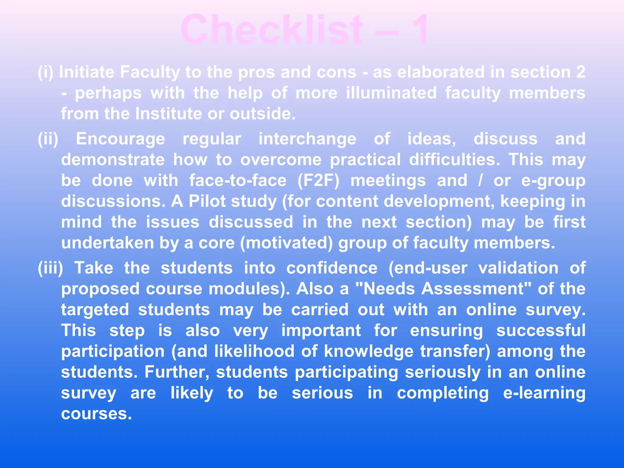 Checklist &ndash; 1
(i) Initiate Faculty to the pros and cons - as elaborated in section 2
- perhaps with the help of more illuminated faculty members
from the Institute or outside.
(ii) Encourage regular interchange of ideas, discuss and
demonstrate how to overcome practical difficulties. This may
be done with face-to-face (F2F) meetings and / or e-group
discussions. A Pilot study (for content development, keeping in
mind the issues discussed in the next section) may be first
undertaken by a core (motivated) group of faculty members.
(iii) Take the students into confidence (end-user validation of
proposed course modules). Also a "Needs Assessment" of the
targeted students may be carried out with an online survey.
This step is also very important for ensuring successful
participation (and likelihood of knowledge transfer) among the
students. Further, students participating seriously in an online
survey are likely to be serious in completing e-learning
courses.
 