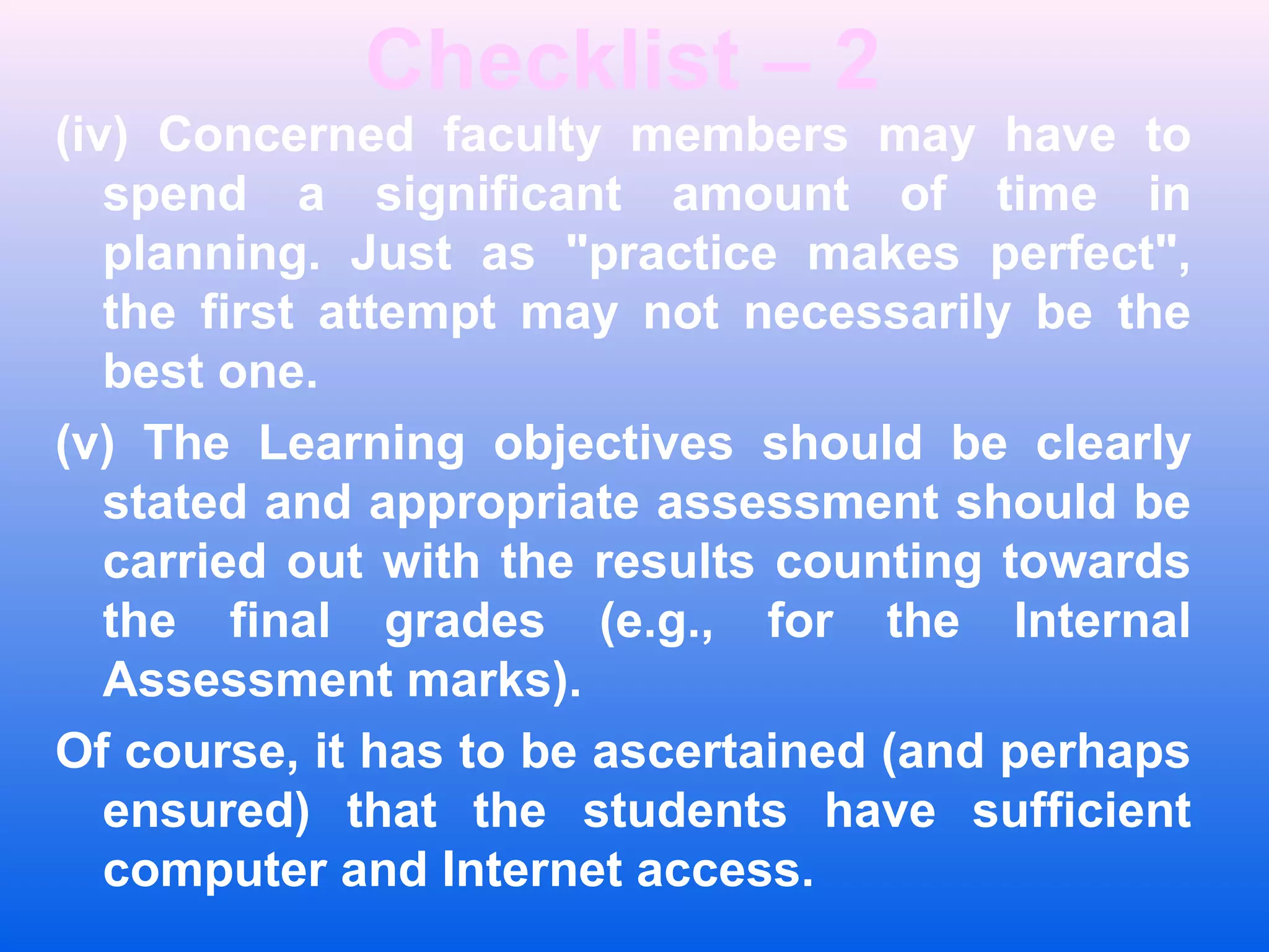 Checklist &ndash; 2
(iv) Concerned faculty members may have to
spend a significant amount of time in
planning. Just as "practice makes perfect",
the first attempt may not necessarily be the
best one.
(v) The Learning objectives should be clearly
stated and appropriate assessment should be
carried out with the results counting towards
the final grades (e.g., for the Internal
Assessment marks).
Of course, it has to be ascertained (and perhaps
ensured) that the students have sufficient
computer and Internet access.
 